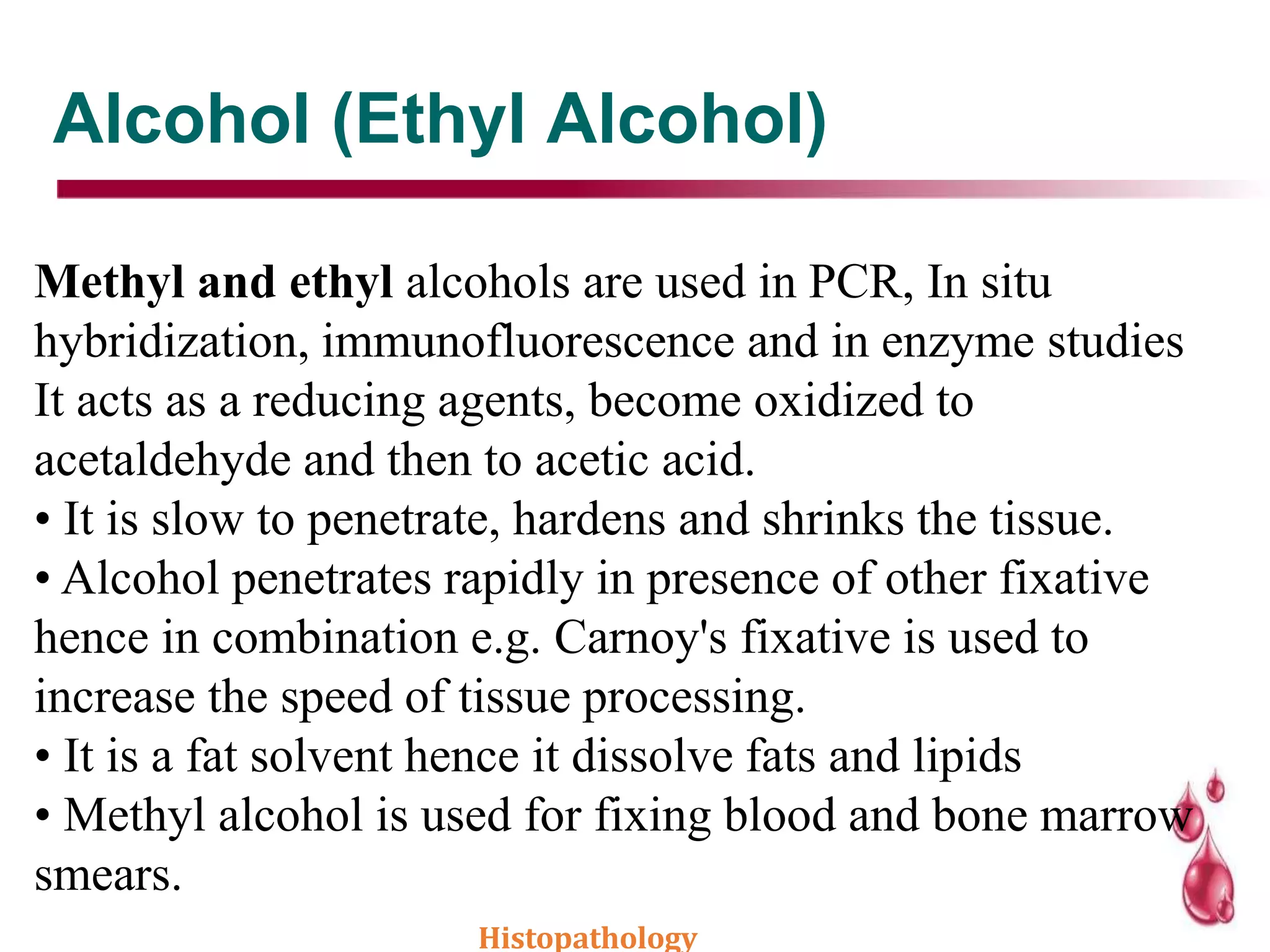 Alcohol (Ethyl Alcohol)
Methyl and ethyl alcohols are used in PCR, In situ
hybridization, immunofluorescence and in enzyme studies
It acts as a reducing agents, become oxidized to
acetaldehyde and then to acetic acid.
• It is slow to penetrate, hardens and shrinks the tissue.
• Alcohol penetrates rapidly in presence of other fixative
hence in combination e.g. Carnoy's fixative is used to
increase the speed of tissue processing.
• It is a fat solvent hence it dissolve fats and lipids
• Methyl alcohol is used for fixing blood and bone marrow
smears.
Histopathology
 