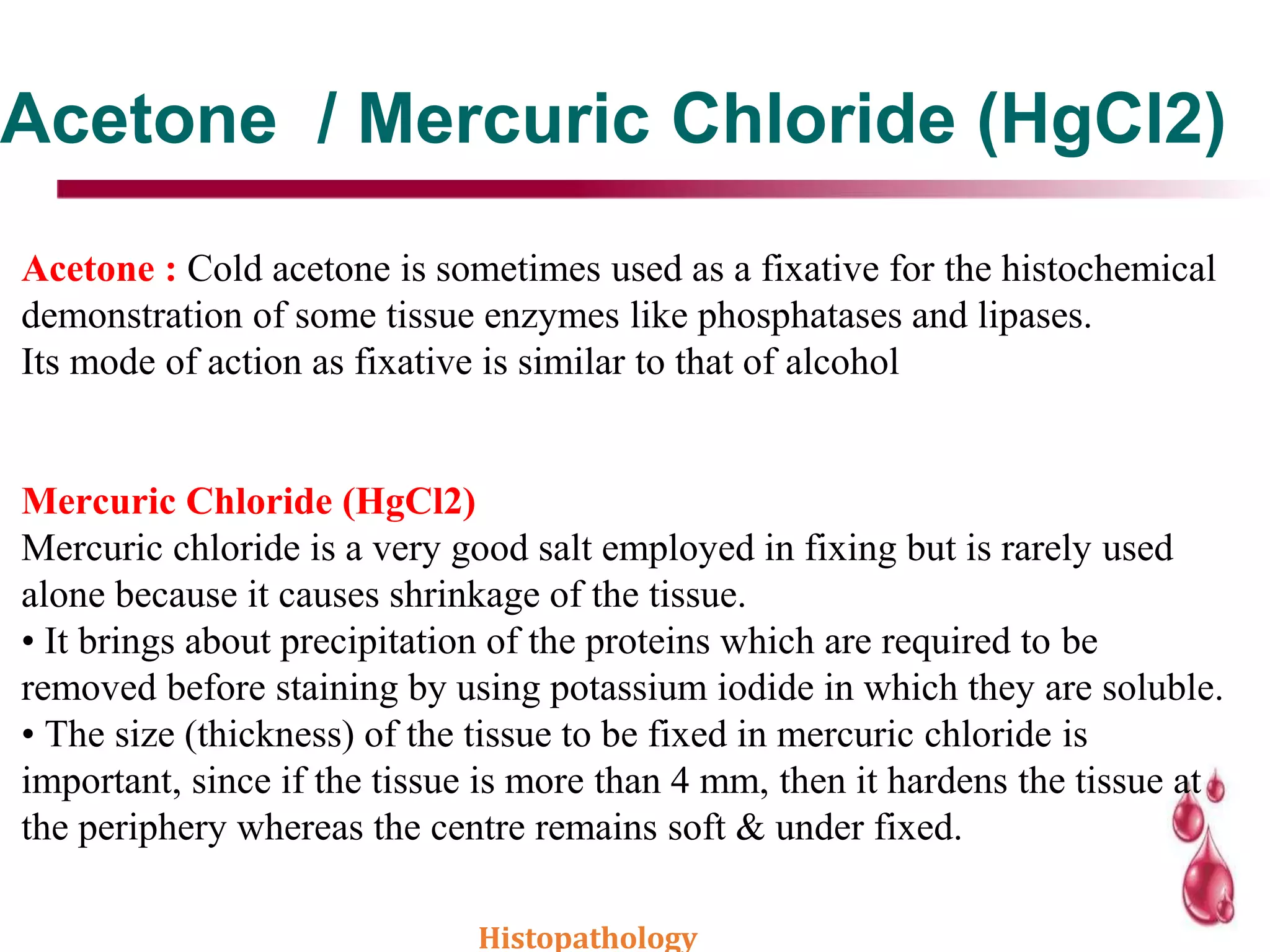 Acetone / Mercuric Chloride (HgCl2)
Acetone : Cold acetone is sometimes used as a fixative for the histochemical
demonstration of some tissue enzymes like phosphatases and lipases.
Its mode of action as fixative is similar to that of alcohol
Mercuric Chloride (HgCl2)
Mercuric chloride is a very good salt employed in fixing but is rarely used
alone because it causes shrinkage of the tissue.
• It brings about precipitation of the proteins which are required to be
removed before staining by using potassium iodide in which they are soluble.
• The size (thickness) of the tissue to be fixed in mercuric chloride is
important, since if the tissue is more than 4 mm, then it hardens the tissue at
the periphery whereas the centre remains soft & under fixed.
Histopathology
 