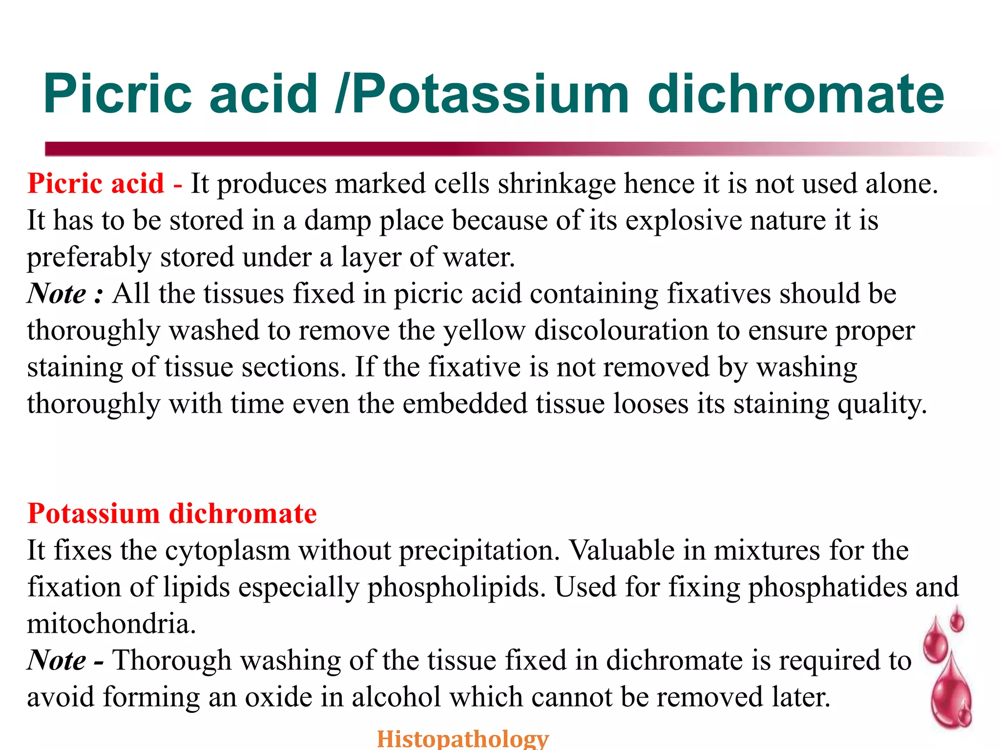 Picric acid /Potassium dichromate
Picric acid - It produces marked cells shrinkage hence it is not used alone.
It has to be stored in a damp place because of its explosive nature it is
preferably stored under a layer of water.
Note : All the tissues fixed in picric acid containing fixatives should be
thoroughly washed to remove the yellow discolouration to ensure proper
staining of tissue sections. If the fixative is not removed by washing
thoroughly with time even the embedded tissue looses its staining quality.
Potassium dichromate
It fixes the cytoplasm without precipitation. Valuable in mixtures for the
fixation of lipids especially phospholipids. Used for fixing phosphatides and
mitochondria.
Note - Thorough washing of the tissue fixed in dichromate is required to
avoid forming an oxide in alcohol which cannot be removed later.
Histopathology
 