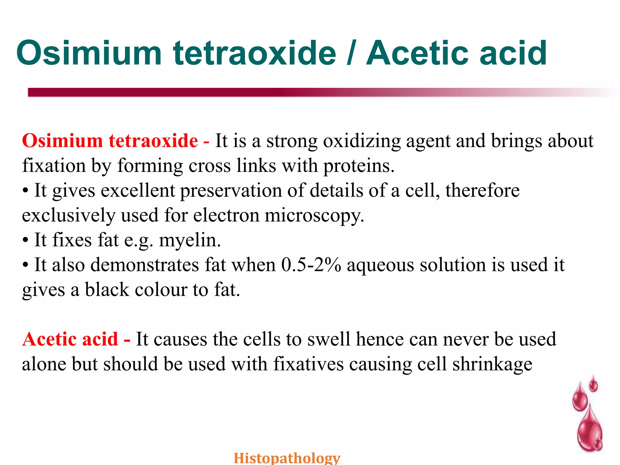 Osimium tetraoxide / Acetic acid
Osimium tetraoxide - It is a strong oxidizing agent and brings about
fixation by forming cross links with proteins.
• It gives excellent preservation of details of a cell, therefore
exclusively used for electron microscopy.
• It fixes fat e.g. myelin.
• It also demonstrates fat when 0.5-2% aqueous solution is used it
gives a black colour to fat.
Acetic acid - It causes the cells to swell hence can never be used
alone but should be used with fixatives causing cell shrinkage
Histopathology
 