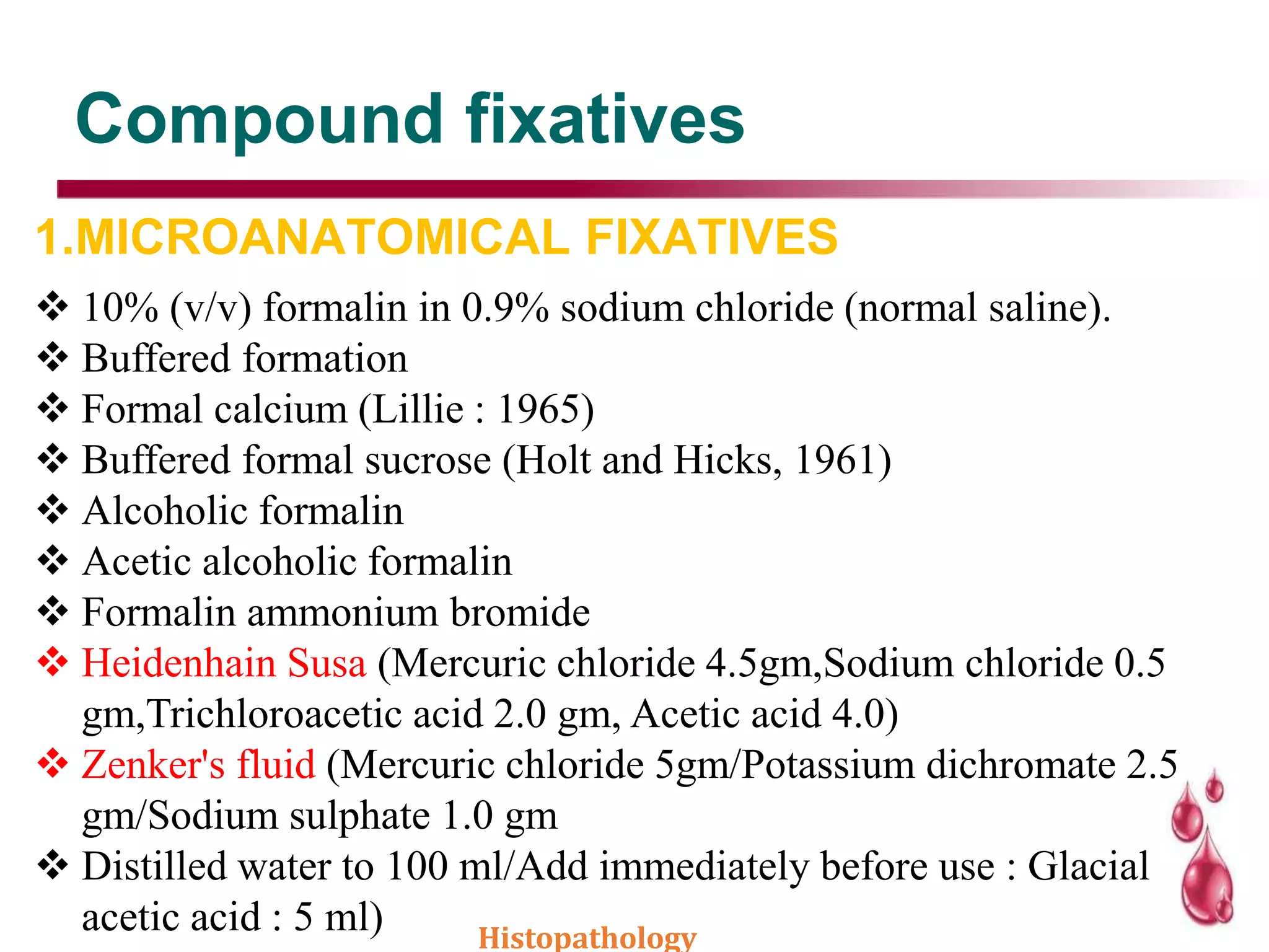Compound fixatives
1.MICROANATOMICAL FIXATIVES
 10% (v/v) formalin in 0.9% sodium chloride (normal saline).
 Buffered formation
 Formal calcium (Lillie : 1965)
 Buffered formal sucrose (Holt and Hicks, 1961)
 Alcoholic formalin
 Acetic alcoholic formalin
 Formalin ammonium bromide
 Heidenhain Susa (Mercuric chloride 4.5gm,Sodium chloride 0.5
gm,Trichloroacetic acid 2.0 gm, Acetic acid 4.0)
 Zenker's fluid (Mercuric chloride 5gm/Potassium dichromate 2.5
gm/Sodium sulphate 1.0 gm
 Distilled water to 100 ml/Add immediately before use : Glacial
acetic acid : 5 ml) Histopathology
 