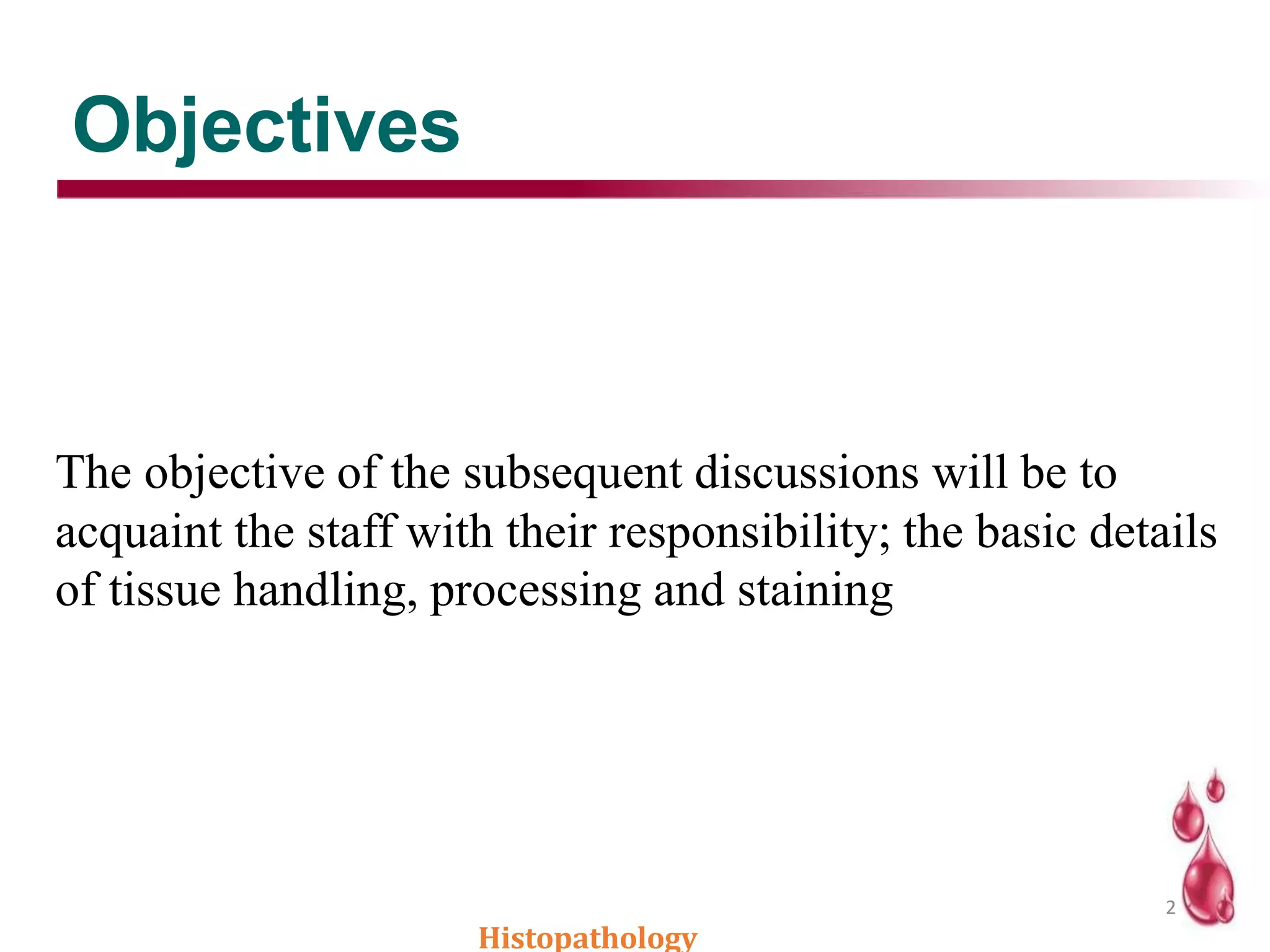 Objectives
Histopathology
2
The objective of the subsequent discussions will be to
acquaint the staff with their responsibility; the basic details
of tissue handling, processing and staining
 
