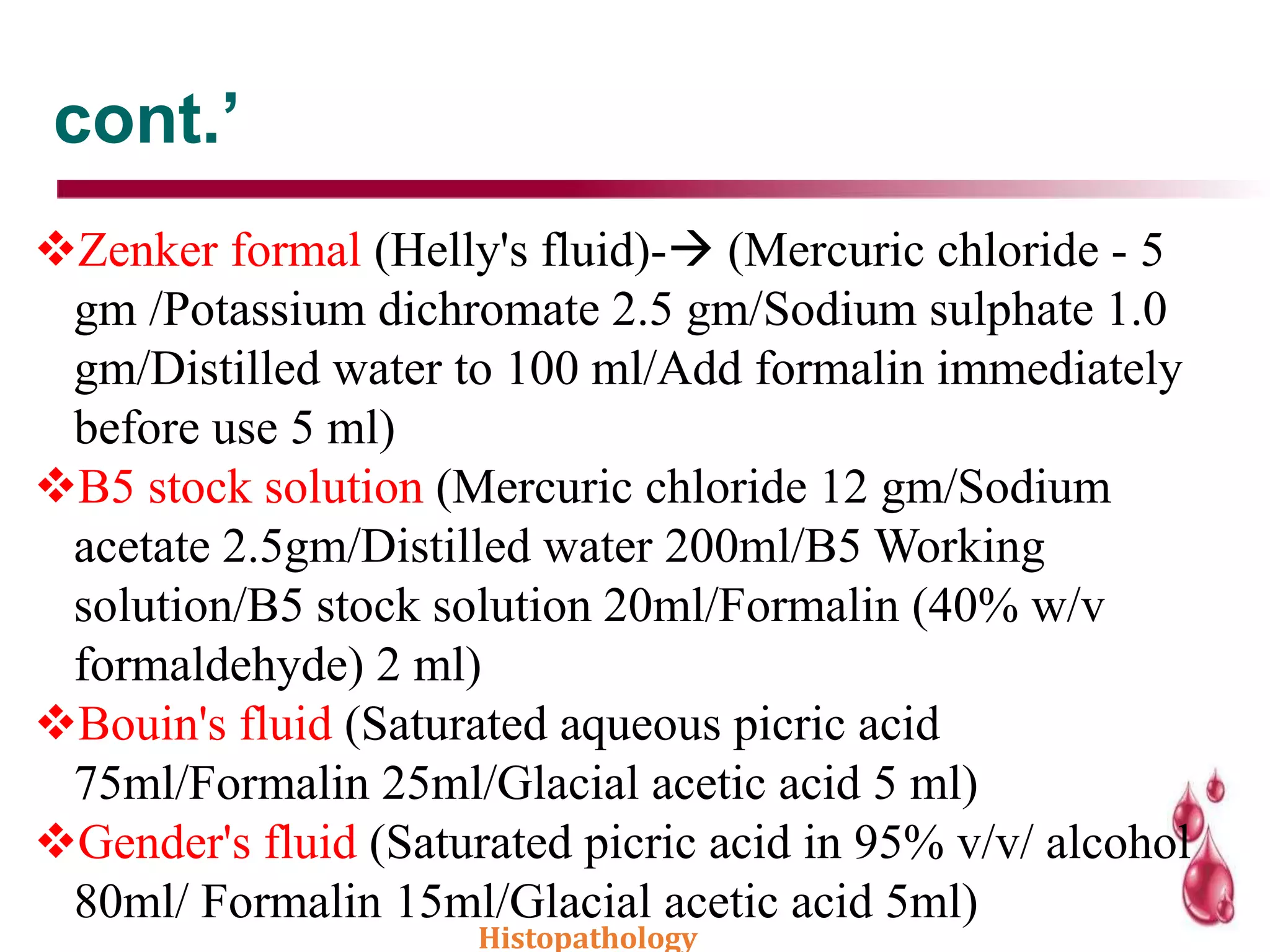 cont.’
Zenker formal (Helly's fluid)- (Mercuric chloride - 5
gm /Potassium dichromate 2.5 gm/Sodium sulphate 1.0
gm/Distilled water to 100 ml/Add formalin immediately
before use 5 ml)
B5 stock solution (Mercuric chloride 12 gm/Sodium
acetate 2.5gm/Distilled water 200ml/B5 Working
solution/B5 stock solution 20ml/Formalin (40% w/v
formaldehyde) 2 ml)
Bouin's fluid (Saturated aqueous picric acid
75ml/Formalin 25ml/Glacial acetic acid 5 ml)
Gender's fluid (Saturated picric acid in 95% v/v/ alcohol
80ml/ Formalin 15ml/Glacial acetic acid 5ml)
Histopathology
 