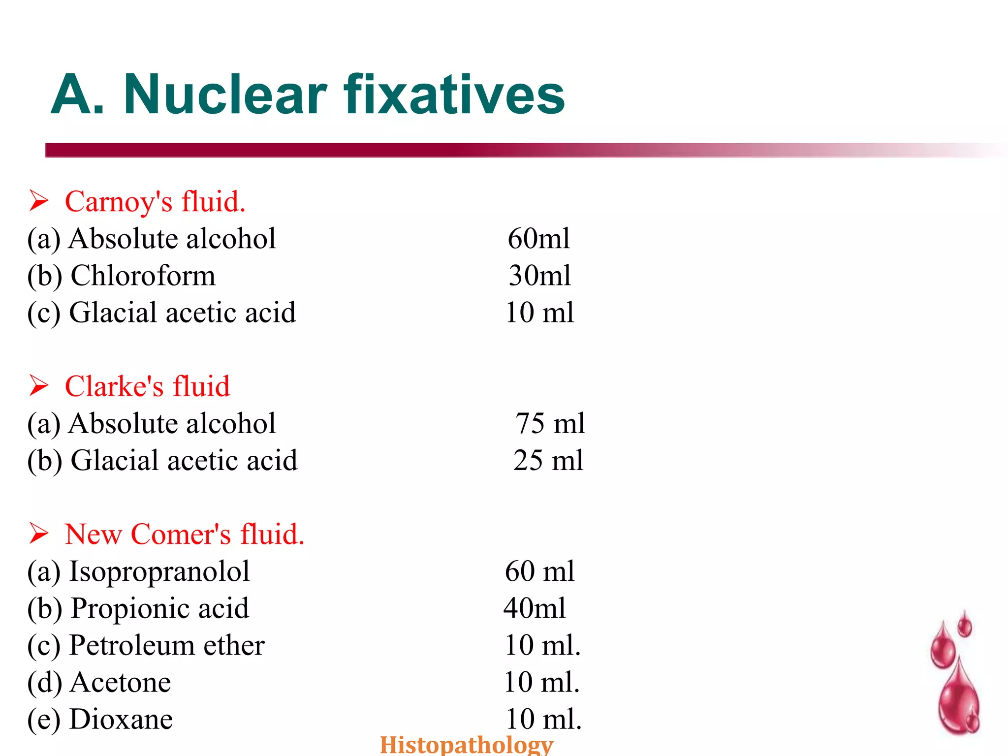 A. Nuclear fixatives
 Carnoy's fluid.
(a) Absolute alcohol 60ml
(b) Chloroform 30ml
(c) Glacial acetic acid 10 ml
 Clarke's fluid
(a) Absolute alcohol 75 ml
(b) Glacial acetic acid 25 ml
 New Comer's fluid.
(a) Isopropranolol 60 ml
(b) Propionic acid 40ml
(c) Petroleum ether 10 ml.
(d) Acetone 10 ml.
(e) Dioxane 10 ml.
Histopathology
 