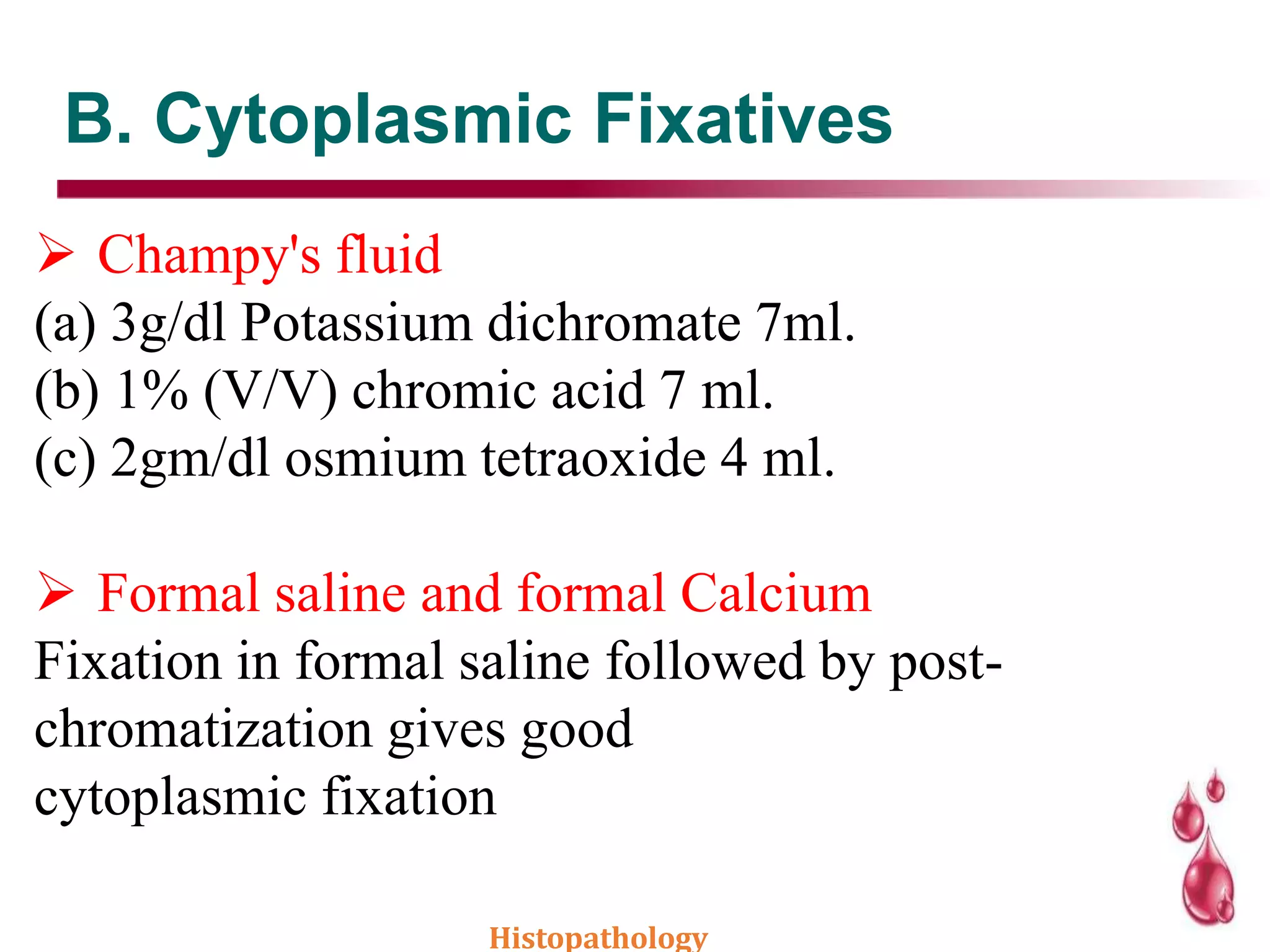 B. Cytoplasmic Fixatives
 Champy's fluid
(a) 3g/dl Potassium dichromate 7ml.
(b) 1% (V/V) chromic acid 7 ml.
(c) 2gm/dl osmium tetraoxide 4 ml.
 Formal saline and formal Calcium
Fixation in formal saline followed by post-
chromatization gives good
cytoplasmic fixation
Histopathology
 