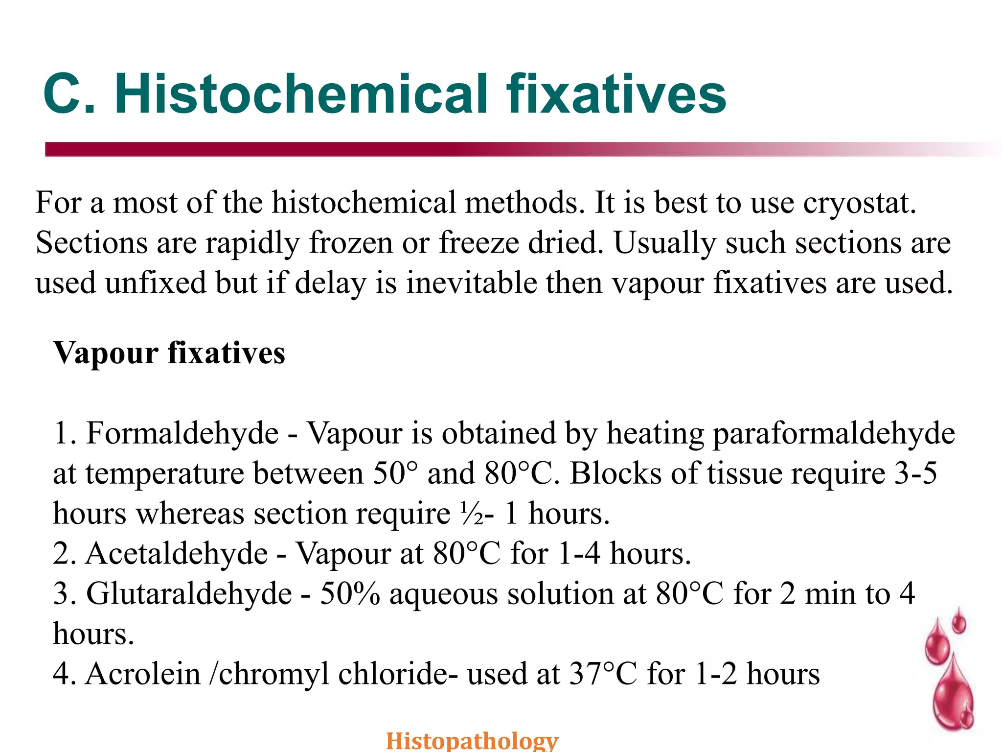 C. Histochemical fixatives
For a most of the histochemical methods. It is best to use cryostat.
Sections are rapidly frozen or freeze dried. Usually such sections are
used unfixed but if delay is inevitable then vapour fixatives are used.
Vapour fixatives
1. Formaldehyde - Vapour is obtained by heating paraformaldehyde
at temperature between 50° and 80°C. Blocks of tissue require 3-5
hours whereas section require ½- 1 hours.
2. Acetaldehyde - Vapour at 80°C for 1-4 hours.
3. Glutaraldehyde - 50% aqueous solution at 80°C for 2 min to 4
hours.
4. Acrolein /chromyl chloride- used at 37°C for 1-2 hours
Histopathology
 