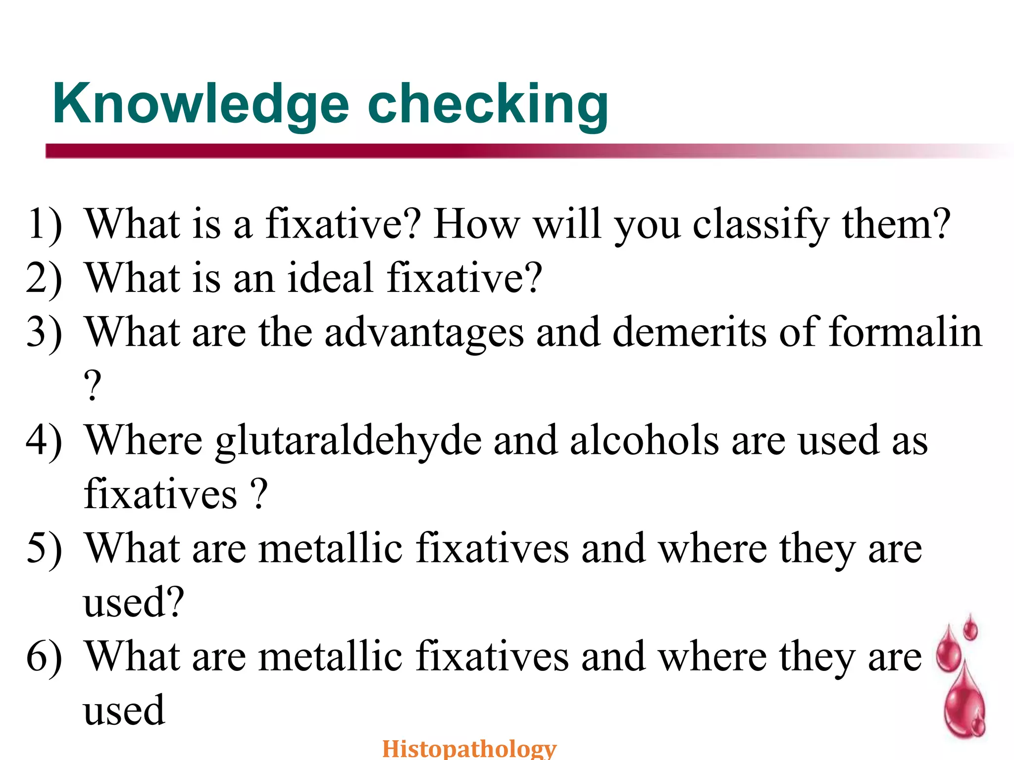 Knowledge checking
1) What is a fixative? How will you classify them?
2) What is an ideal fixative?
3) What are the advantages and demerits of formalin
?
4) Where glutaraldehyde and alcohols are used as
fixatives ?
5) What are metallic fixatives and where they are
used?
6) What are metallic fixatives and where they are
used
Histopathology
 