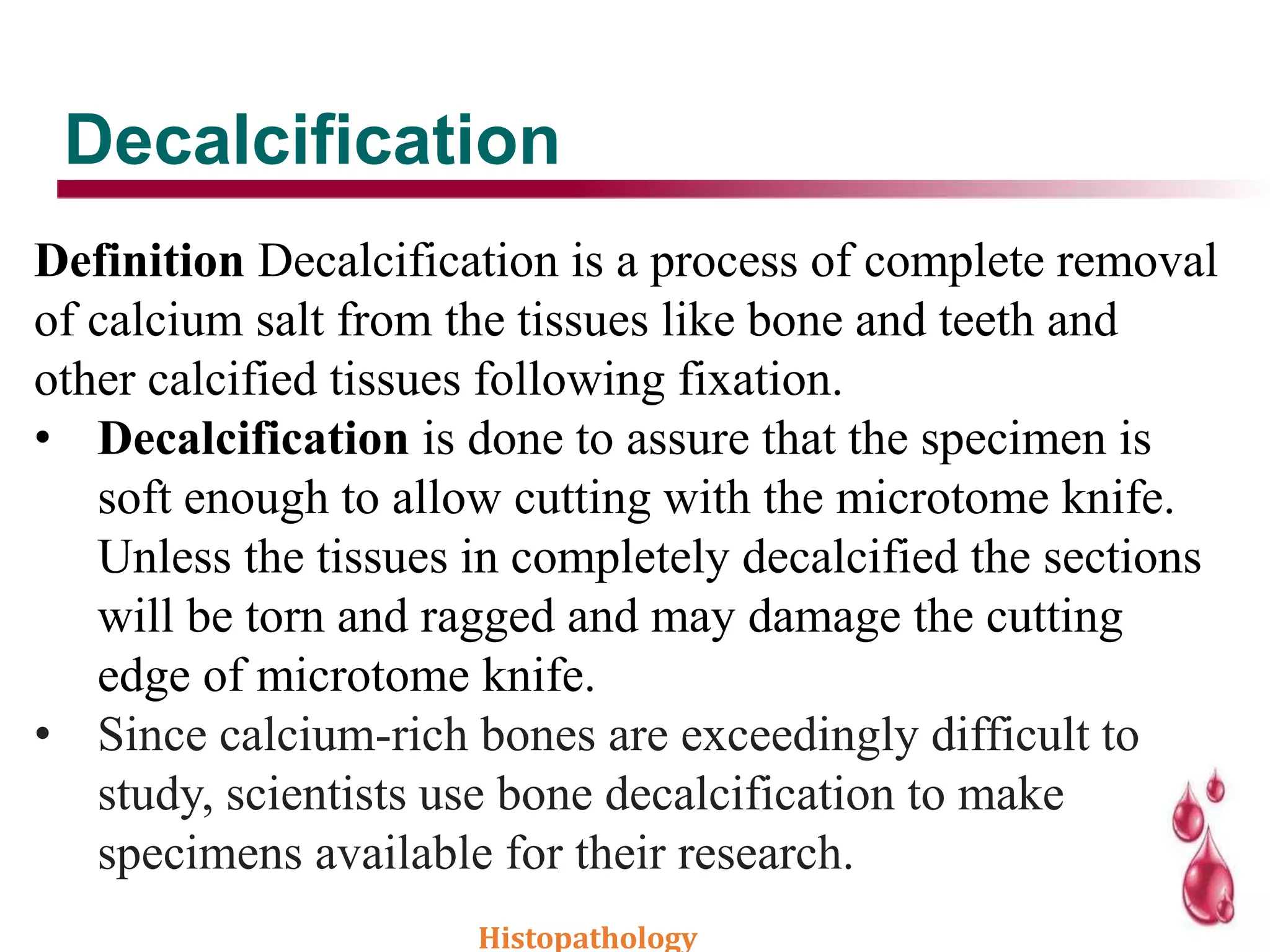 Decalcification
Definition Decalcification is a process of complete removal
of calcium salt from the tissues like bone and teeth and
other calcified tissues following fixation.
• Decalcification is done to assure that the specimen is
soft enough to allow cutting with the microtome knife.
Unless the tissues in completely decalcified the sections
will be torn and ragged and may damage the cutting
edge of microtome knife.
• Since calcium-rich bones are exceedingly difficult to
study, scientists use bone decalcification to make
specimens available for their research.
Histopathology
 