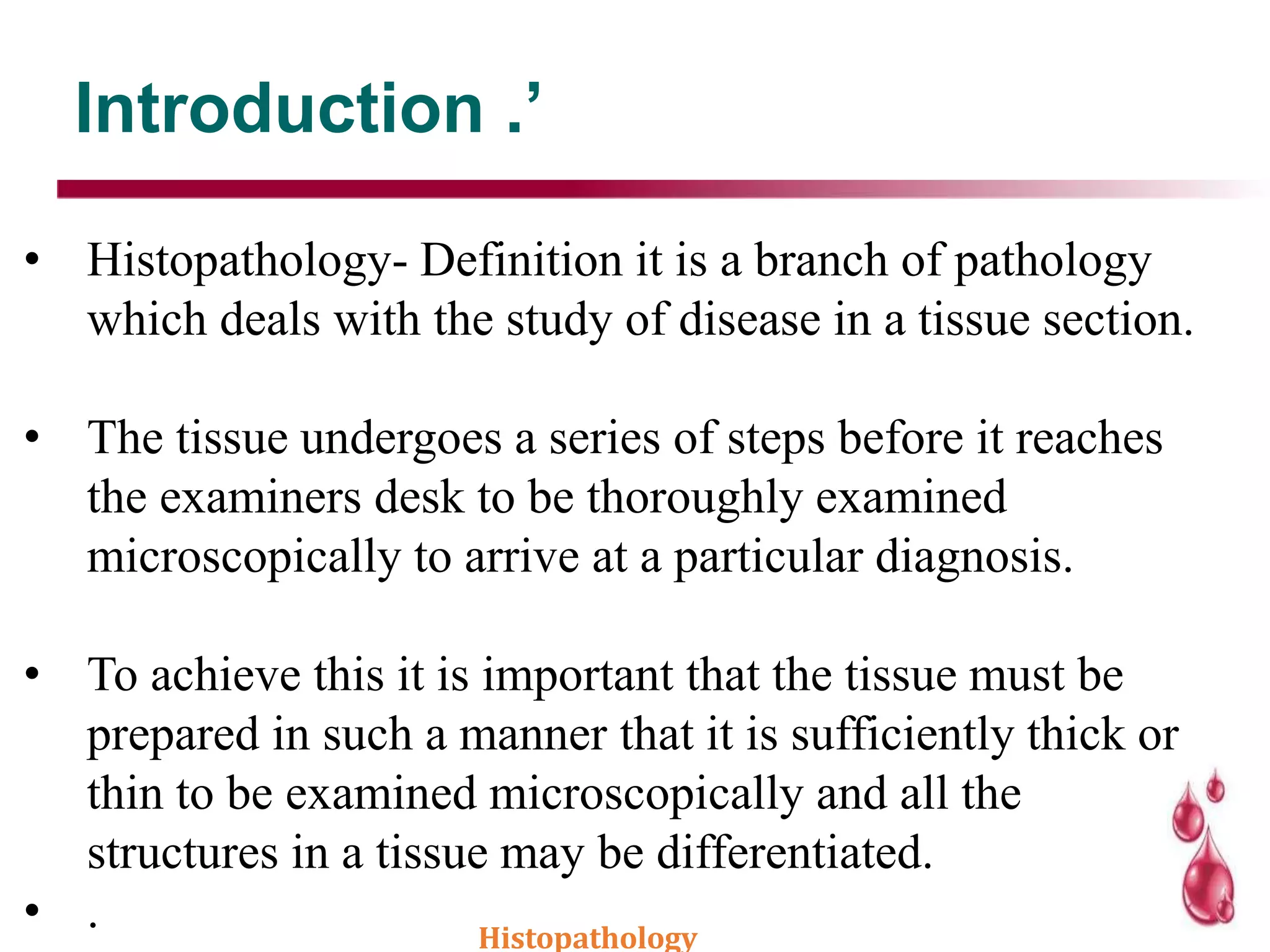 Introduction .’
• Histopathology- Definition it is a branch of pathology
which deals with the study of disease in a tissue section.
• The tissue undergoes a series of steps before it reaches
the examiners desk to be thoroughly examined
microscopically to arrive at a particular diagnosis.
• To achieve this it is important that the tissue must be
prepared in such a manner that it is sufficiently thick or
thin to be examined microscopically and all the
structures in a tissue may be differentiated.
• . Histopathology
 