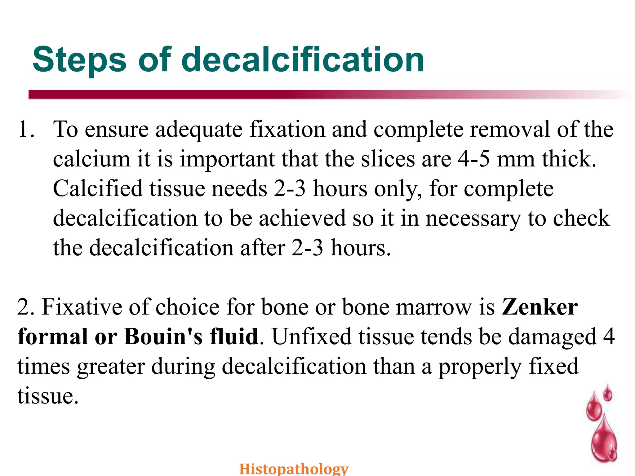 Steps of decalcification
1. To ensure adequate fixation and complete removal of the
calcium it is important that the slices are 4-5 mm thick.
Calcified tissue needs 2-3 hours only, for complete
decalcification to be achieved so it in necessary to check
the decalcification after 2-3 hours.
2. Fixative of choice for bone or bone marrow is Zenker
formal or Bouin's fluid. Unfixed tissue tends be damaged 4
times greater during decalcification than a properly fixed
tissue.
Histopathology
 