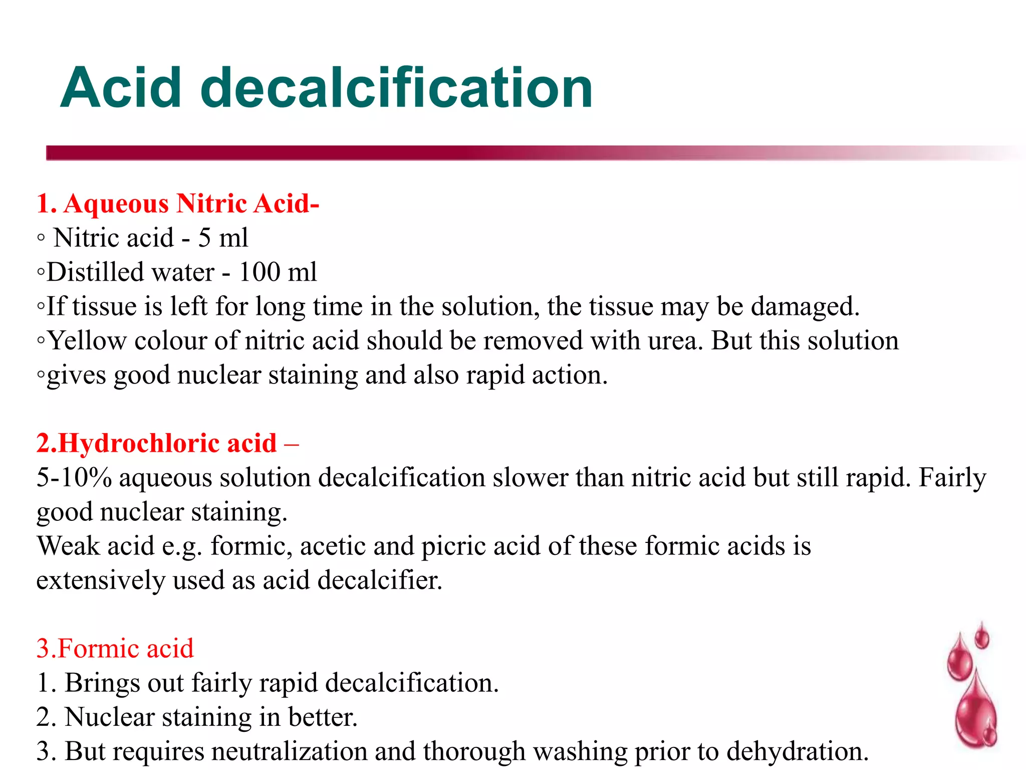 Acid decalcification
1. Aqueous Nitric Acid-
◦ Nitric acid - 5 ml
◦Distilled water - 100 ml
◦If tissue is left for long time in the solution, the tissue may be damaged.
◦Yellow colour of nitric acid should be removed with urea. But this solution
◦gives good nuclear staining and also rapid action.
2.Hydrochloric acid –
5-10% aqueous solution decalcification slower than nitric acid but still rapid. Fairly
good nuclear staining.
Weak acid e.g. formic, acetic and picric acid of these formic acids is
extensively used as acid decalcifier.
3.Formic acid
1. Brings out fairly rapid decalcification.
2. Nuclear staining in better.
3. But requires neutralization and thorough washing prior to dehydration.
 