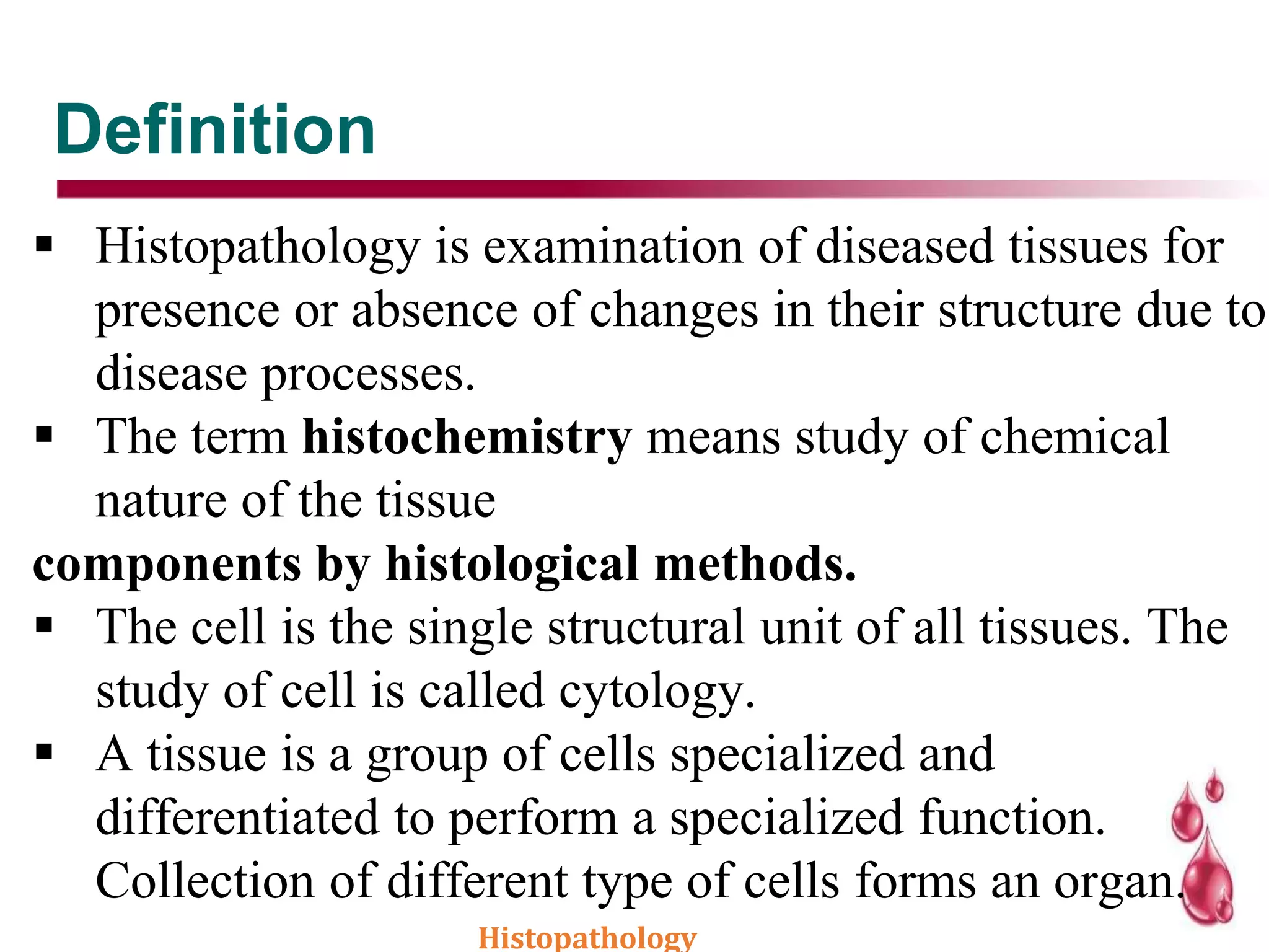 Definition
 Histopathology is examination of diseased tissues for
presence or absence of changes in their structure due to
disease processes.
 The term histochemistry means study of chemical
nature of the tissue
components by histological methods.
 The cell is the single structural unit of all tissues. The
study of cell is called cytology.
 A tissue is a group of cells specialized and
differentiated to perform a specialized function.
Collection of different type of cells forms an organ.
Histopathology
 