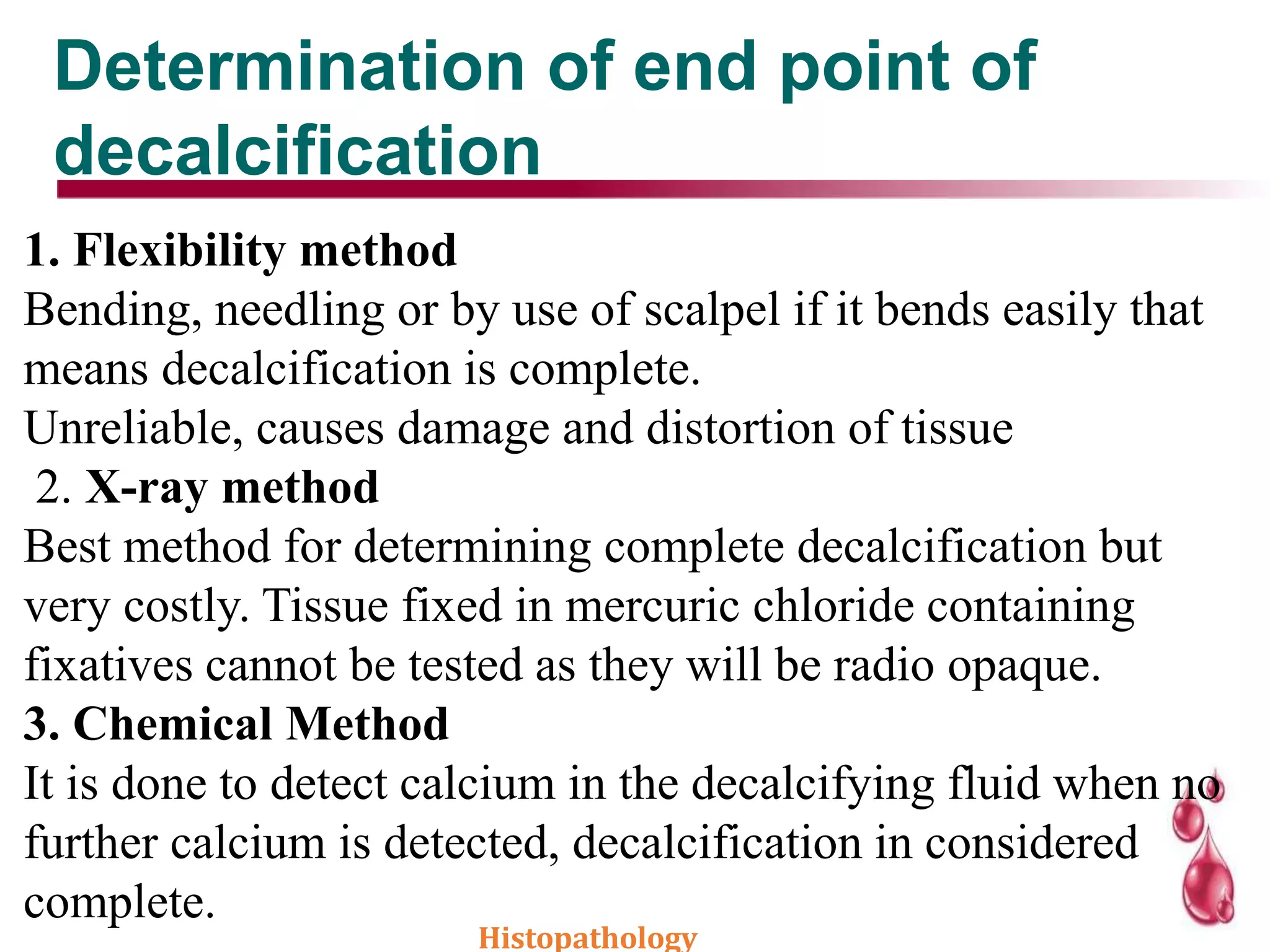 Determination of end point of
decalcification
1. Flexibility method
Bending, needling or by use of scalpel if it bends easily that
means decalcification is complete.
Unreliable, causes damage and distortion of tissue
2. X-ray method
Best method for determining complete decalcification but
very costly. Tissue fixed in mercuric chloride containing
fixatives cannot be tested as they will be radio opaque.
3. Chemical Method
It is done to detect calcium in the decalcifying fluid when no
further calcium is detected, decalcification in considered
complete.
Histopathology
 