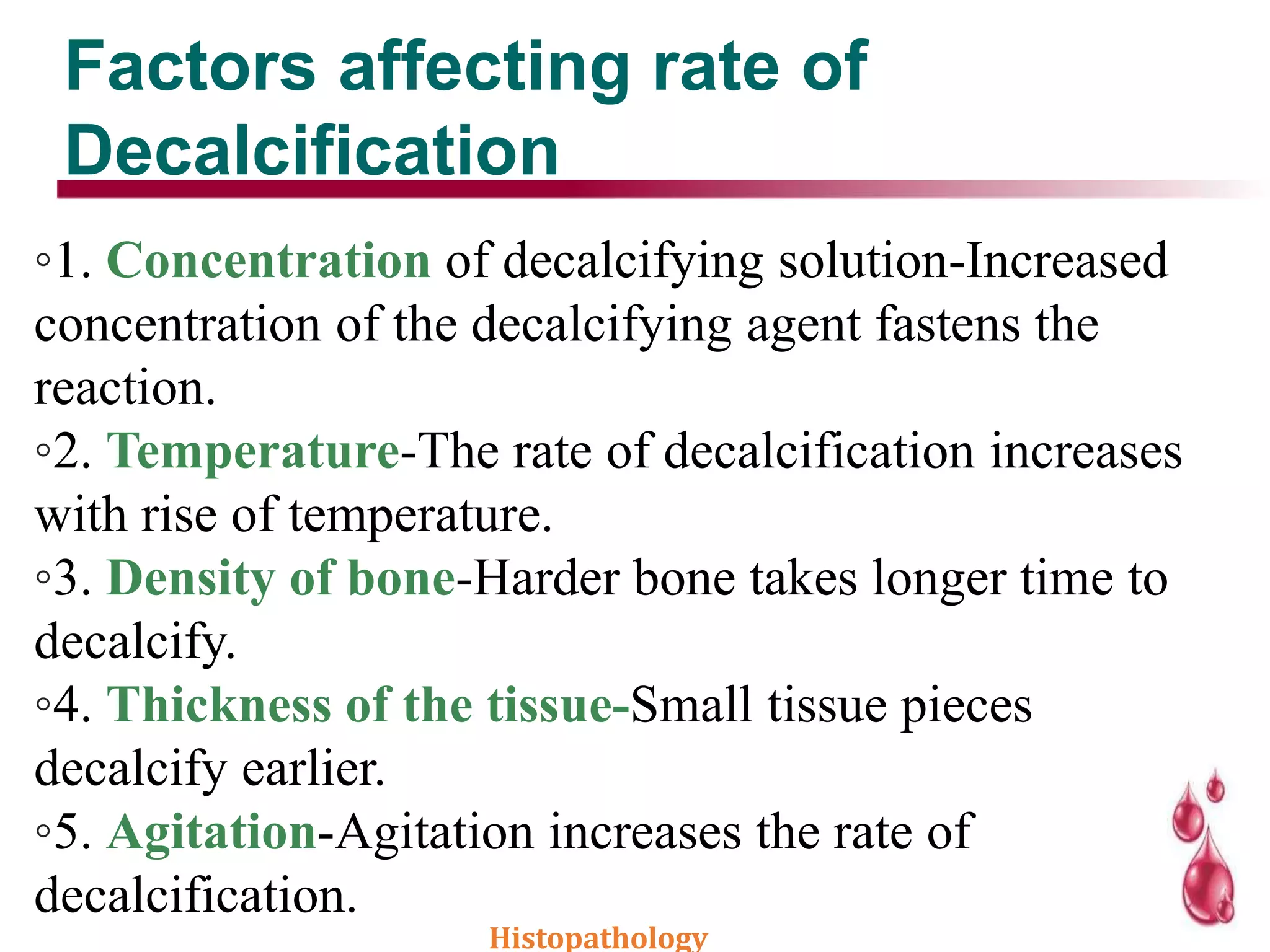 Factors affecting rate of
Decalcification
◦1. Concentration of decalcifying solution-Increased
concentration of the decalcifying agent fastens the
reaction.
◦2. Temperature-The rate of decalcification increases
with rise of temperature.
◦3. Density of bone-Harder bone takes longer time to
decalcify.
◦4. Thickness of the tissue-Small tissue pieces
decalcify earlier.
◦5. Agitation-Agitation increases the rate of
decalcification.
Histopathology
 