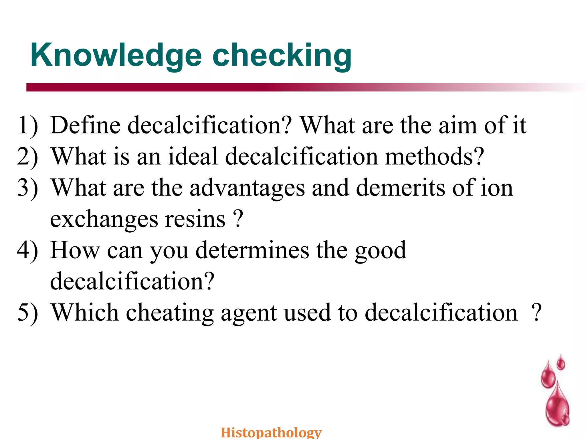 Knowledge checking
1) Define decalcification? What are the aim of it
2) What is an ideal decalcification methods?
3) What are the advantages and demerits of ion
exchanges resins ?
4) How can you determines the good
decalcification?
5) Which cheating agent used to decalcification ?
Histopathology
 