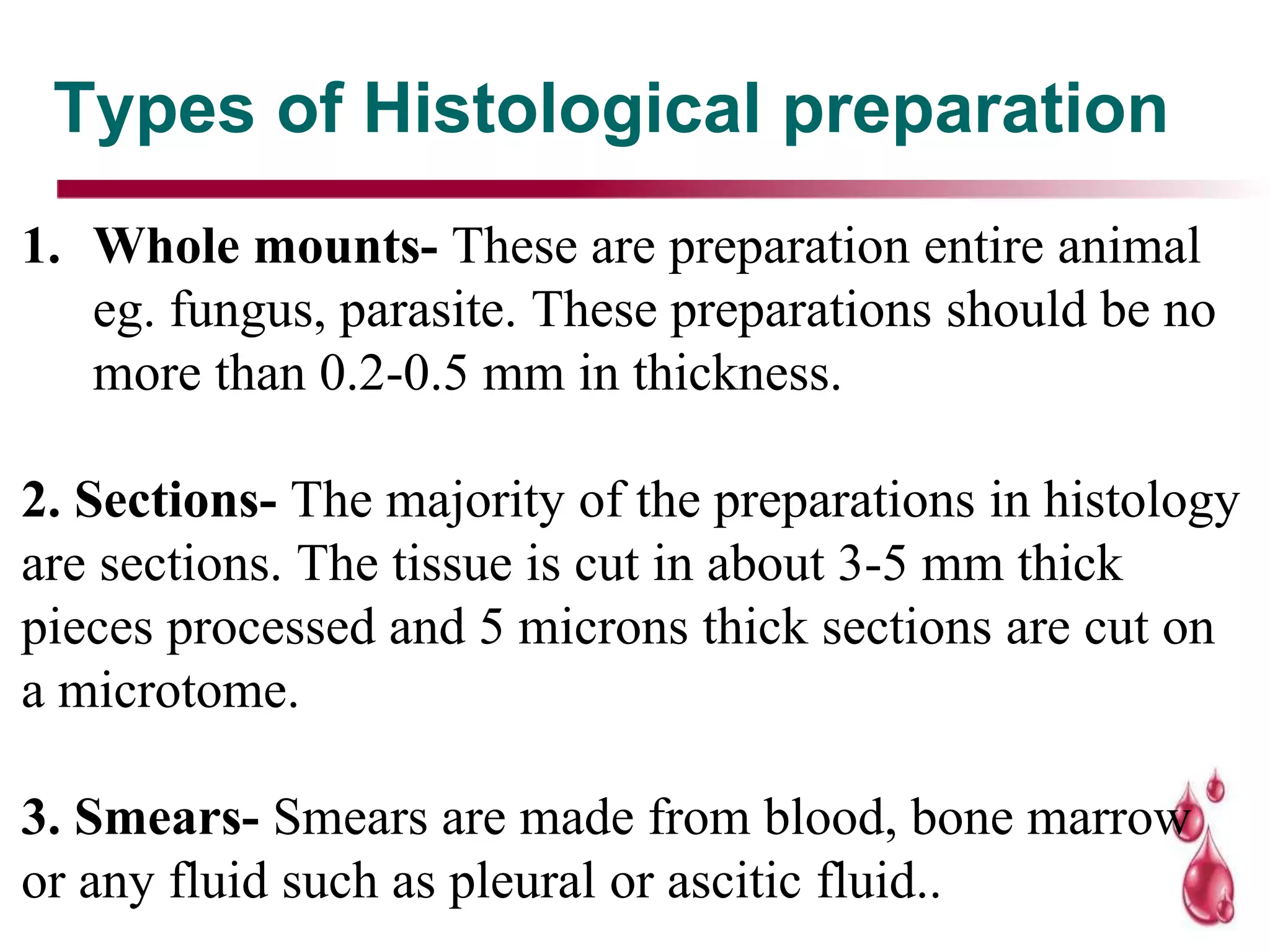 Types of Histological preparation
1. Whole mounts- These are preparation entire animal
eg. fungus, parasite. These preparations should be no
more than 0.2-0.5 mm in thickness.
2. Sections- The majority of the preparations in histology
are sections. The tissue is cut in about 3-5 mm thick
pieces processed and 5 microns thick sections are cut on
a microtome.
3. Smears- Smears are made from blood, bone marrow
or any fluid such as pleural or ascitic fluid..
 