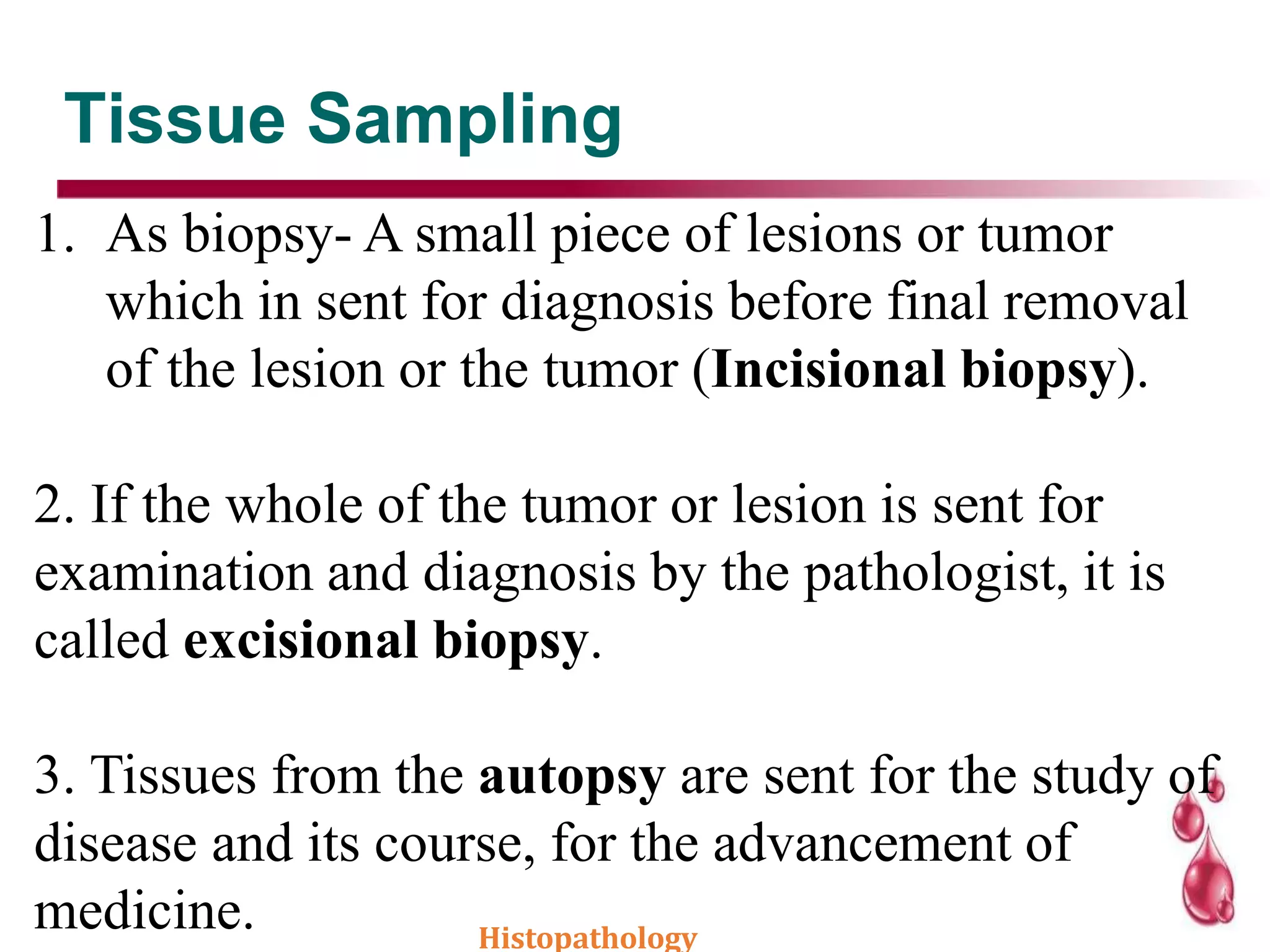 Tissue Sampling
1. As biopsy- A small piece of lesions or tumor
which in sent for diagnosis before final removal
of the lesion or the tumor (Incisional biopsy).
2. If the whole of the tumor or lesion is sent for
examination and diagnosis by the pathologist, it is
called excisional biopsy.
3. Tissues from the autopsy are sent for the study of
disease and its course, for the advancement of
medicine. Histopathology
 