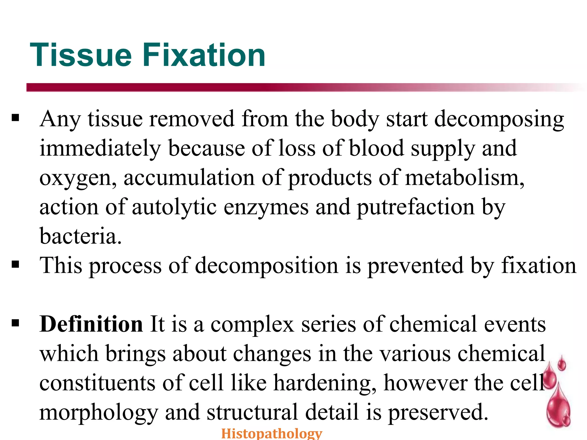 Tissue Fixation
 Any tissue removed from the body start decomposing
immediately because of loss of blood supply and
oxygen, accumulation of products of metabolism,
action of autolytic enzymes and putrefaction by
bacteria.
 This process of decomposition is prevented by fixation
 Definition It is a complex series of chemical events
which brings about changes in the various chemical
constituents of cell like hardening, however the cell
morphology and structural detail is preserved.
Histopathology
 