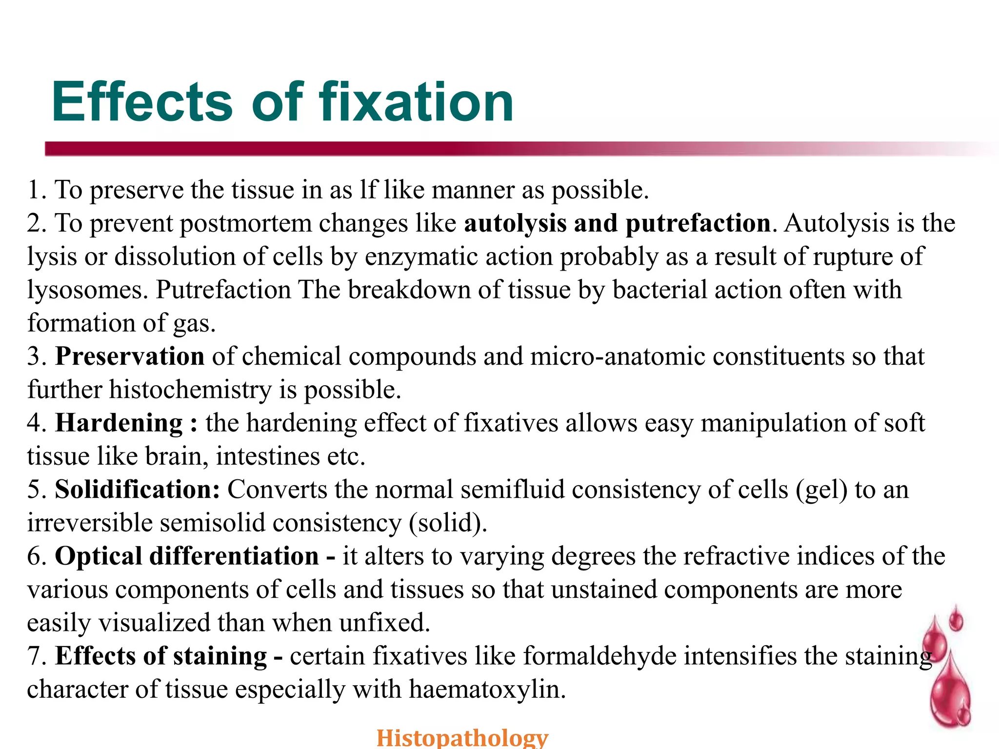 Effects of fixation
1. To preserve the tissue in as lf like manner as possible.
2. To prevent postmortem changes like autolysis and putrefaction. Autolysis is the
lysis or dissolution of cells by enzymatic action probably as a result of rupture of
lysosomes. Putrefaction The breakdown of tissue by bacterial action often with
formation of gas.
3. Preservation of chemical compounds and micro-anatomic constituents so that
further histochemistry is possible.
4. Hardening : the hardening effect of fixatives allows easy manipulation of soft
tissue like brain, intestines etc.
5. Solidification: Converts the normal semifluid consistency of cells (gel) to an
irreversible semisolid consistency (solid).
6. Optical differentiation - it alters to varying degrees the refractive indices of the
various components of cells and tissues so that unstained components are more
easily visualized than when unfixed.
7. Effects of staining - certain fixatives like formaldehyde intensifies the staining
character of tissue especially with haematoxylin.
Histopathology
 