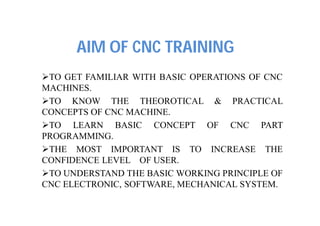 AIM OF CNC TRAINING
TO GET FAMILIAR WITH BASIC OPERATIONS OF CNC
MACHINES.
TO KNOW THE THEOROTICAL & PRACTICAL
CONCEPTS OF CNC MACHINE.
TO LEARN BASIC CONCEPT OF CNC PART
PROGRAMMING.
THE MOST IMPORTANT IS TO INCREASE THE
CONFIDENCE LEVEL OF USER.
TO UNDERSTAND THE BASIC WORKING PRINCIPLE OF
CNC ELECTRONIC, SOFTWARE, MECHANICAL SYSTEM.
 