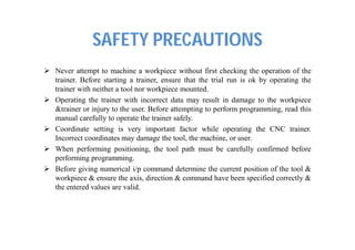 SAFETY PRECAUTIONS
 Never attempt to machine a workpiece without first checking the operation of the
trainer. Before starting a trainer, ensure that the trial run is ok by operating the
trainer with neither a tool nor workpiece mounted.
 Operating the trainer with incorrect data may result in damage to the workpiece
&trainer or injury to the user. Before attempting to perform programming, read this
manual carefully to operate the trainer safely.
 Coordinate setting is very important factor while operating the CNC trainer.
Incorrect coordinates may damage the tool, the machine, or user.
 When performing positioning, the tool path must be carefully confirmed before
performing programming.
 Before giving numerical i/p command determine the current position of the tool &
workpiece & ensure the axis, direction & command have been specified correctly &
the entered values are valid.
 
