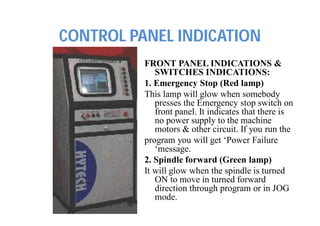 CONTROL PANEL INDICATION
FRONT PANEL INDICATIONS &
SWITCHES INDICATIONS:
1. Emergency Stop (Red lamp)
This lamp will glow when somebody
presses the Emergency stop switch on
front panel. It indicates that there is
no power supply to the machine
motors & other circuit. If you run the
program you will get ‘Power Failure
‘message.
2. Spindle forward (Green lamp)
It will glow when the spindle is turned
ON to move in turned forward
direction through program or in JOG
mode.
 