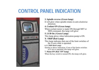 CONTROL PANEL INDICATION
3. Spindle reverse (Green lamp)
It will glow when spindle rotates in anti-clockwise
direction.
4. Coolant ON (Green lamp)
When coolant motor is made ON through M07 or
M08 command, this lamp will glow.
5. LUB On ( Green Lamp)
This lamp glows when lubrication pump is ON.
X -TRIP (Red Lamp)
This lamp indicates that one of the limit switches of
the X-axis slide is operated.
6. Z- TRIP (Red Lamp)
Similar to above indication, if one of the limits switches
of Z axis is operated, this lamp will glow.
7. Mains ON (Red `ON’ lamp)
When the key switch is turned ON, this lamp will glow.
 