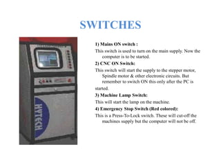 SWITCHES
1) Mains ON switch :
This switch is used to turn on the main supply. Now the
computer is to be started.
2) CNC ON Switch:
This switch will start the supply to the stepper motor,
Spindle motor & other electronic circuits. But
remember to switch ON this only after the PC is
started.
3) Machine Lamp Switch:
This will start the lamp on the machine.
4) Emergency Stop Switch (Red colored):
This is a Press-To-Lock switch. These will cut-off the
machines supply but the computer will not be off.
 