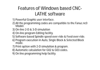 Features of Windows based CNC-
LATHE software
1) Powerful Graphic user interface.
2) All the programming codes are compatible to the Fanuc.nc0
Model.
3) On-line 2-D & 3-D simulation
4) On-line program Editing facility.
5) Software based Spindle speed over-ride & Feed over-ride.
6) Program execution in Auto, Single Block & Selected Block
mode.
7) Print option with 2-D simulation & program.
8) Automatic calculation for G02 & G03 codes.
9) On line programming help facility.
 