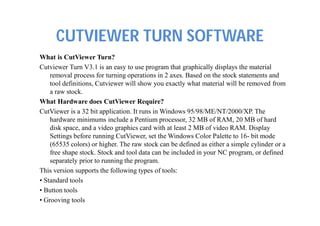 CUTVIEWER TURN SOFTWARE
What is CutViewer Turn?
Cutviewer Turn V3.1 is an easy to use program that graphically displays the material
removal process for turning operations in 2 axes. Based on the stock statements and
tool definitions, Cutviewer will show you exactly what material will be removed from
a raw stock.
What Hardware does CutViewer Require?
CutViewer is a 32 bit application. It runs in Windows 95/98/ME/NT/2000/XP. The
hardware minimums include a Pentium processor, 32 MB of RAM, 20 MB of hard
disk space, and a video graphics card with at least 2 MB of video RAM. Display
Settings before running CutViewer, set the Windows Color Palette to 16- bit mode
(65535 colors) or higher. The raw stock can be defined as either a simple cylinder or a
free shape stock. Stock and tool data can be included in your NC program, or defined
separately prior to running the program.
This version supports the following types of tools:
• Standard tools
• Button tools
• Grooving tools
 