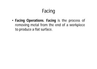 Facing
• Facing Operations. Facing is the process of
removing metal from the end of a workpiece
to produce a flat surface.
 