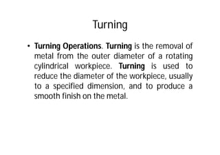 Turning
• Turning Operations. Turning is the removal of
metal from the outer diameter of a rotating
cylindrical workpiece. Turning is used to
reduce the diameter of the workpiece, usually
to a specified dimension, and to produce a
smooth finish on the metal.
 