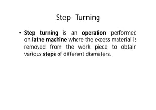 Step- Turning
• Step turning is an operation performed
on lathe machine where the excess material is
removed from the work piece to obtain
various steps of different diameters.
 
