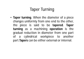 Taper Turning
• Taper turning. When the diameter of a piece
changes uniformly from one end to the other,
the piece is said to be tapered. Taper
turning as a machining operation is the
gradual reduction in diameter from one part
of a cylindrical workpiece to another
part.Tapers can be either external or internal.
 