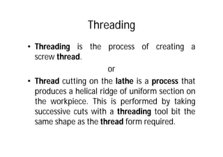 Threading
• Threading is the process of creating a
screw thread.
or
• Thread cutting on the lathe is a process that
produces a helical ridge of uniform section on
the workpiece. This is performed by taking
successive cuts with a threading tool bit the
same shape as the thread form required.
 