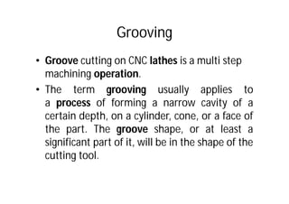 Grooving
• Groove cutting on CNC lathes is a multi step
machining operation.
• The term grooving usually applies to
a process of forming a narrow cavity of a
certain depth, on a cylinder, cone, or a face of
the part. The groove shape, or at least a
significant part of it, will be in the shape of the
cutting tool.
 