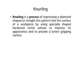 Knurling
• Knurling is a process of impressing a diamond
shaped or straight line pattern into the surface
of a workpiece by using specially shaped
hardened metal wheels to improve its
appearance and to provide a better gripping
surface.
 