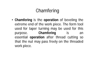 Chamfering
• Chamfering is the operation of beveling the
extreme end of the work piece. The form tool
used for taper turning may be used for this
purpose. Chamfering is an
essential operation after thread cutting so
that the nut may pass freely on the threaded
work piece.
 