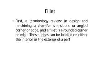 Fillet
• First, a terminology review: in design and
machining, a chamfer is a sloped or angled
corner or edge, and a fillet is a rounded corner
or edge. These edges can be located on either
the interior or the exterior of a part
 