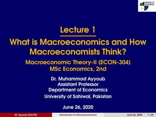 Lecture 1
What is Macroeconomics and How
Macroeconomists Think?
Macroeconomic Theory-II (ECON-304)
MSc Economics, 2nd
Dr. Muhammad Ayyoub
Assistant Professor
Department of Economics
University of Sahiwal, Pakistan
June 26, 2020
M. Ayyoub (UoS,PK) Introduction to Macroeconomics June 26, 2020 1 / 29
 