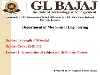 Department of Mechanical Engineering
Approved by AICTE, Government of India & affiliated to Dr. A.P.J. Abdul Kalam Technical
University, Lucknow
Subject : Strength of Material
Subject Code : KME 502
Lecture 1: Introduction of subject and definition of stress
Prepared by Dr. Nagendra Kumar Maurya
 