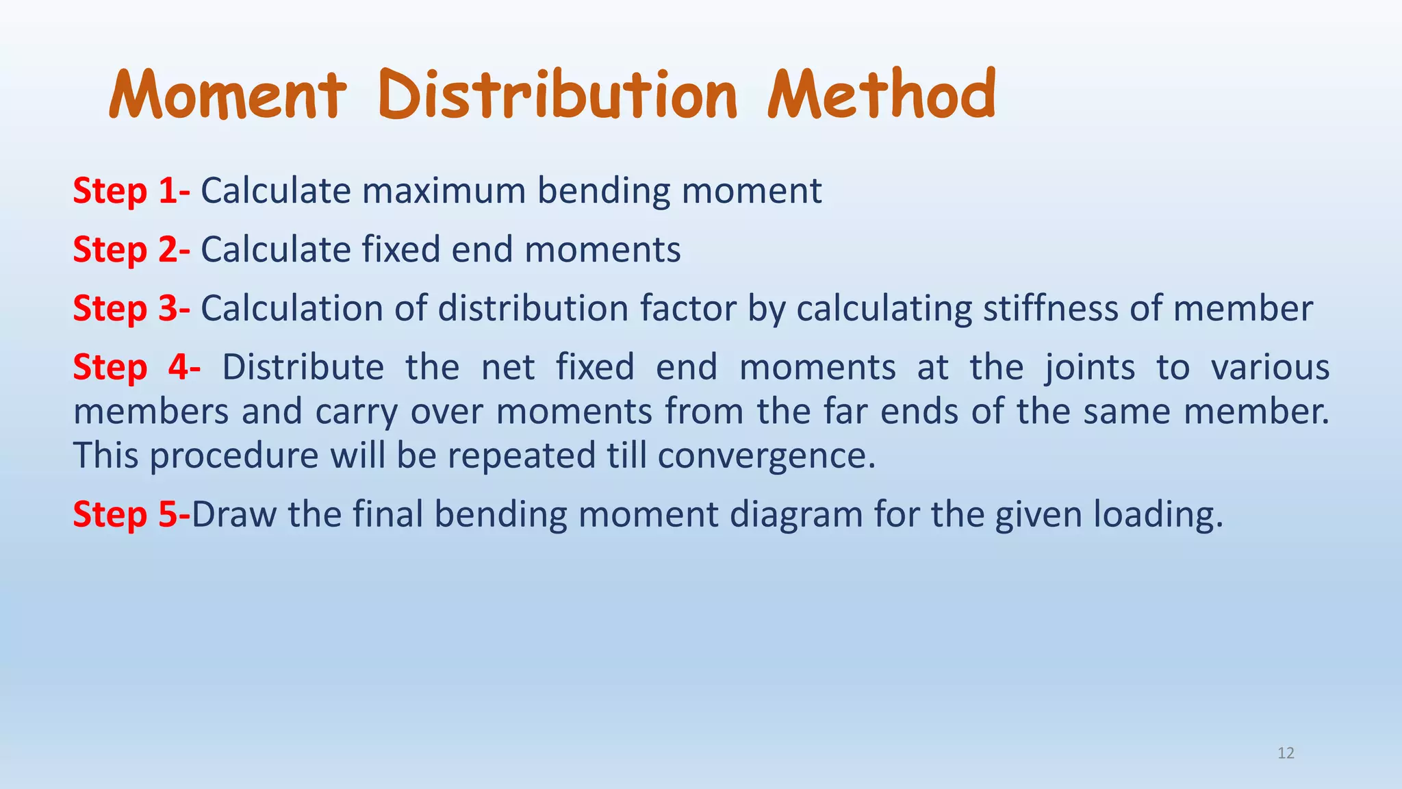 Moment Distribution Method
Step 1- Calculate maximum bending moment
Step 2- Calculate fixed end moments
Step 3- Calculation of distribution factor by calculating stiffness of member
Step 4- Distribute the net fixed end moments at the joints to various
members and carry over moments from the far ends of the same member.
This procedure will be repeated till convergence.
Step 5-Draw the final bending moment diagram for the given loading.
12
 
