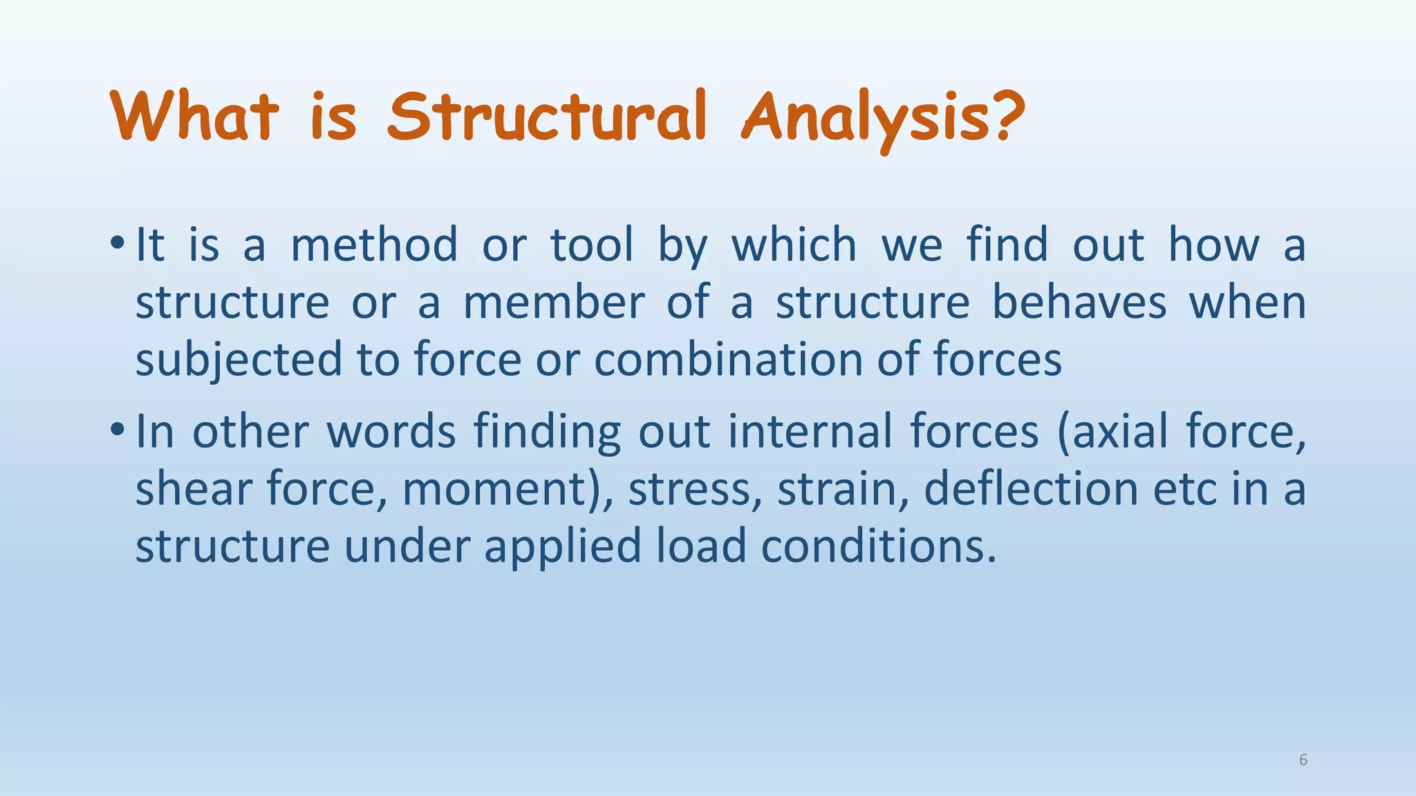 What is Structural Analysis?
• It is a method or tool by which we find out how a
structure or a member of a structure behaves when
subjected to force or combination of forces
• In other words finding out internal forces (axial force,
shear force, moment), stress, strain, deflection etc in a
structure under applied load conditions.
6
 