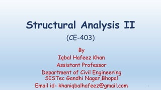 Structural Analysis II
(CE-403)
By
Iqbal Hafeez Khan
Assistant Professor
Department of Civil Engineering
SISTec Gandhi Nagar,Bhopal
Email id- khaniqbalhafeez@gmail.com 1
 