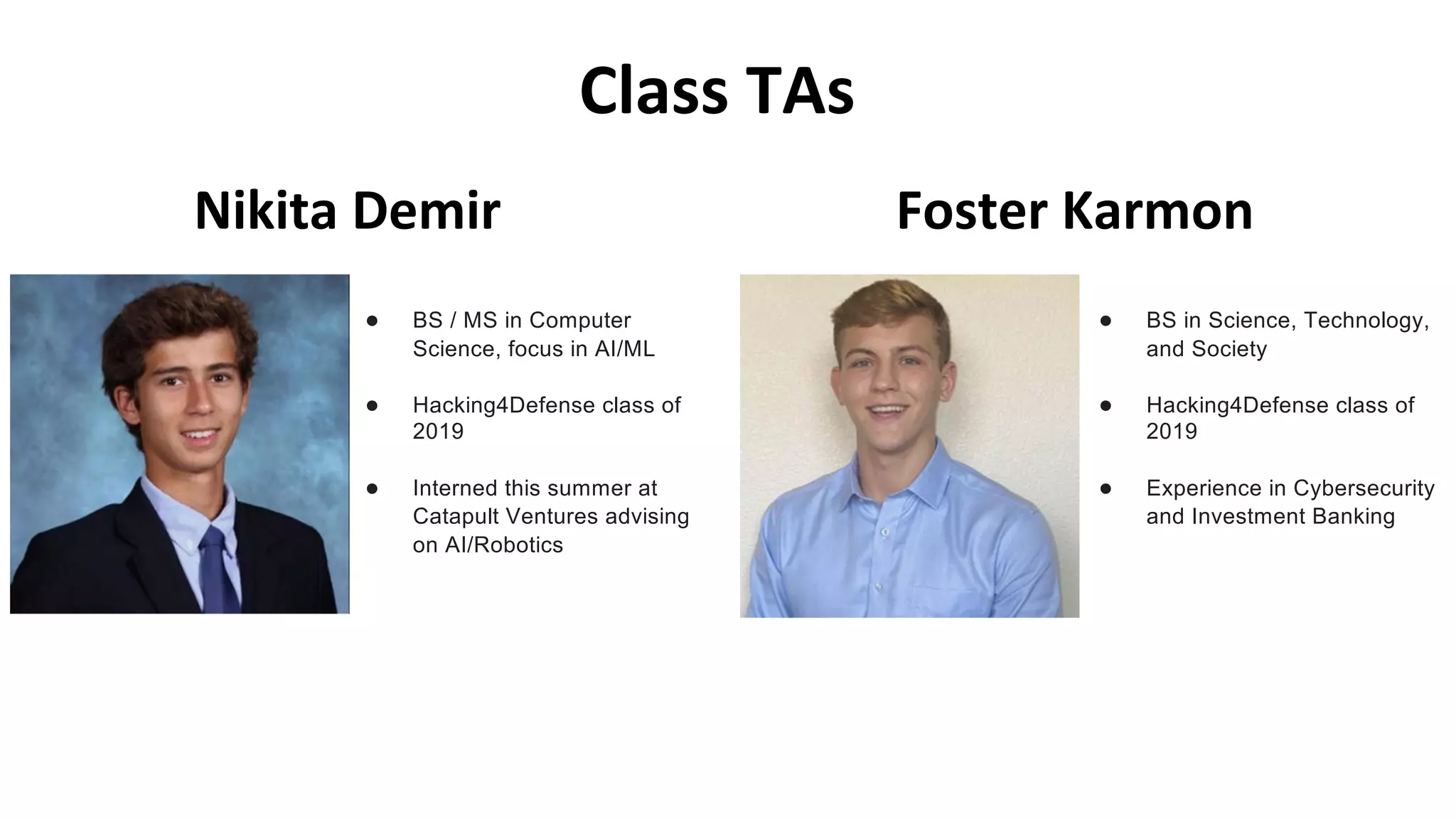 Class TAs
Nikita Demir
● BS / MS in Computer
Science, focus in AI/ML
● Hacking4Defense class of
2019
● Interned this summer at
Catapult Ventures advising
on AI/Robotics
● BS in Science, Technology,
and Society
● Hacking4Defense class of
2019
● Experience in Cybersecurity
and Investment Banking
Foster Karmon
 