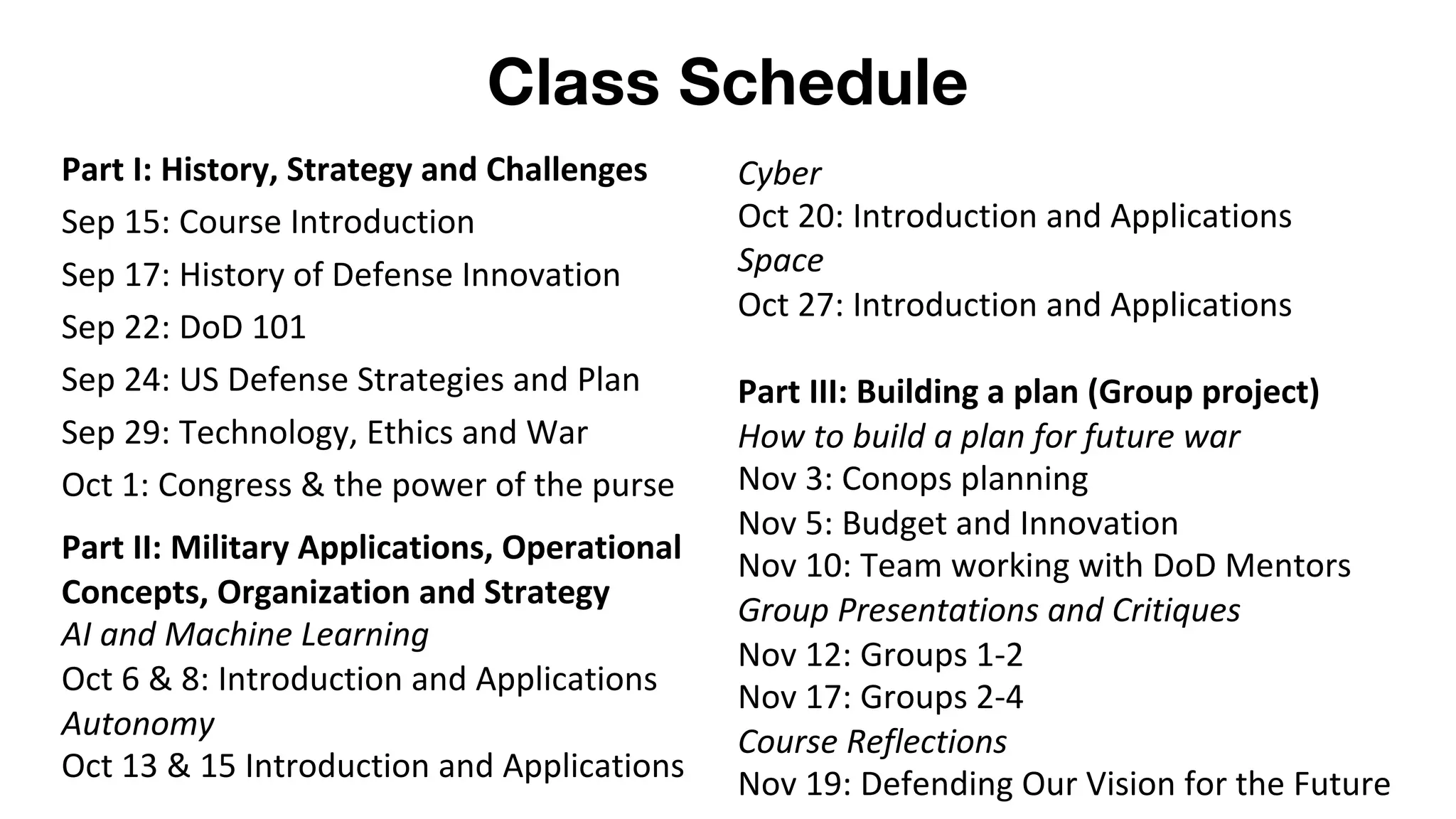 Class Schedule
Part I: History, Strategy and Challenges
Sep 15: Course Introduction
Sep 17: History of Defense Innovation
Sep 22: DoD 101
Sep 24: US Defense Strategies and Plan
Sep 29: Technology, Ethics and War
Oct 1: Congress & the power of the purse
Part II: Military Applications, Operational
Concepts, Organization and Strategy
AI and Machine Learning
Oct 6 & 8: Introduction and Applications
Autonomy
Oct 13 & 15 Introduction and Applications
Cyber
Oct 20: Introduction and Applications
Space
Oct 27: Introduction and Applications
Part III: Building a plan (Group project)
How to build a plan for future war
Nov 3: Conops planning
Nov 5: Budget and Innovation
Nov 10: Team working with DoD Mentors
Group Presentations and Critiques
Nov 12: Groups 1-2
Nov 17: Groups 2-4
Course Reflections
Nov 19: Defending Our Vision for the Future
 