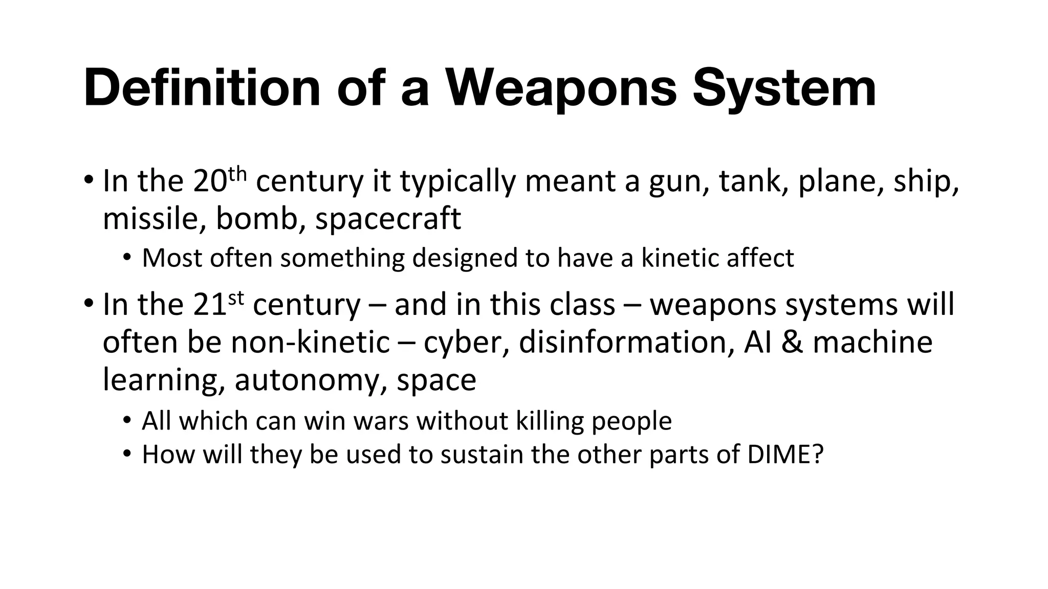 Definition of a Weapons System
• In the 20th century it typically meant a gun, tank, plane, ship,
missile, bomb, spacecraft
• Most often something designed to have a kinetic affect
• In the 21st century – and in this class – weapons systems will
often be non-kinetic – cyber, disinformation, AI & machine
learning, autonomy, space
• All which can win wars without killing people
• How will they be used to sustain the other parts of DIME?
 