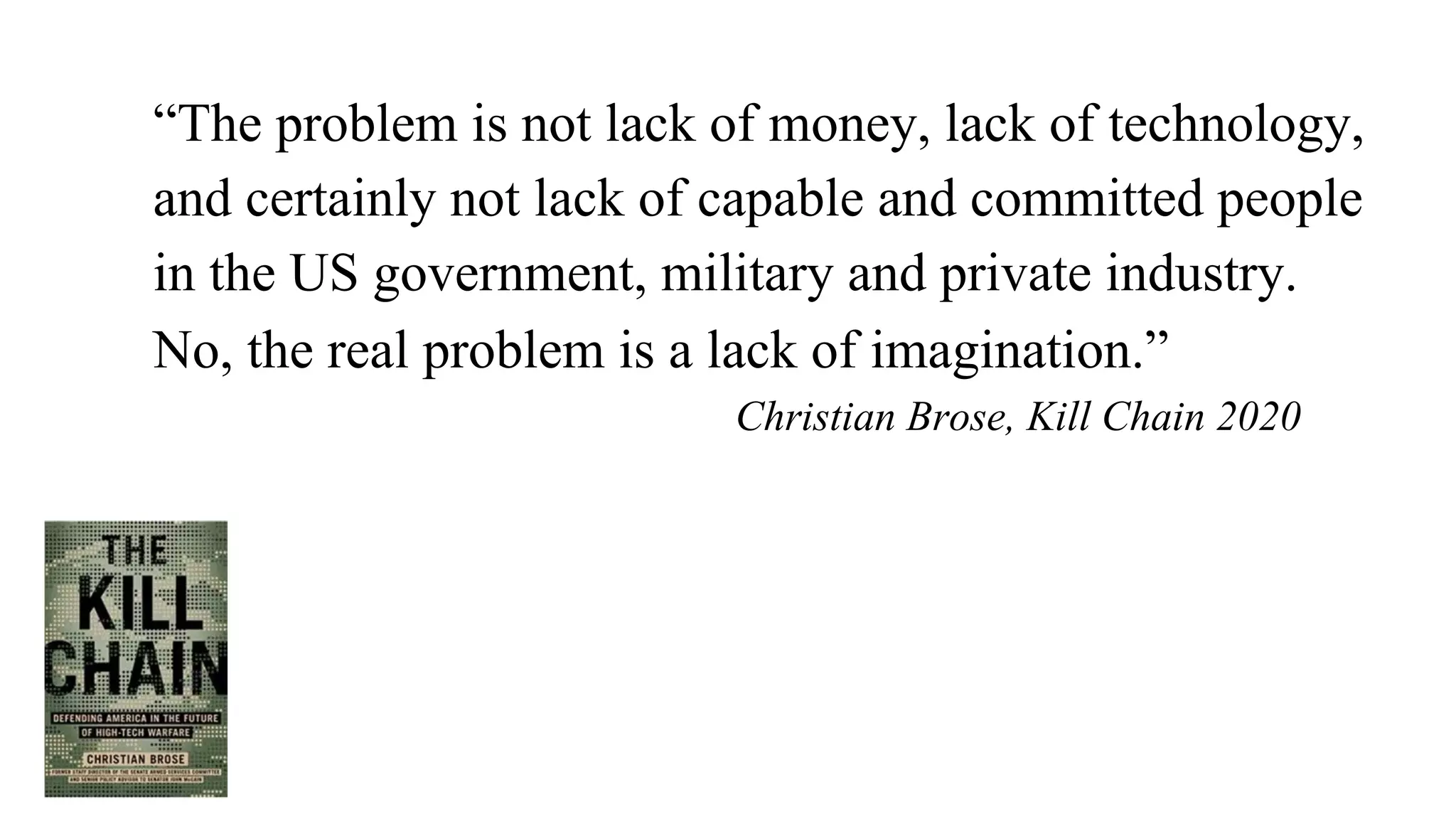 “The problem is not lack of money, lack of technology,
and certainly not lack of capable and committed people
in the US government, military and private industry.
No, the real problem is a lack of imagination.”
Christian Brose, Kill Chain 2020
 