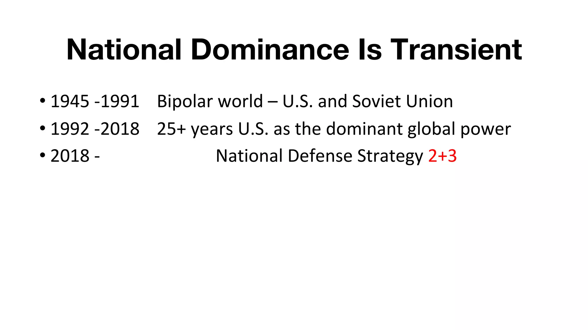 National Dominance Is Transient
• 1945 -1991 Bipolar world – U.S. and Soviet Union
• 1992 -2018 25+ years U.S. as the dominant global power
• 2018 - National Defense Strategy 2+3
 