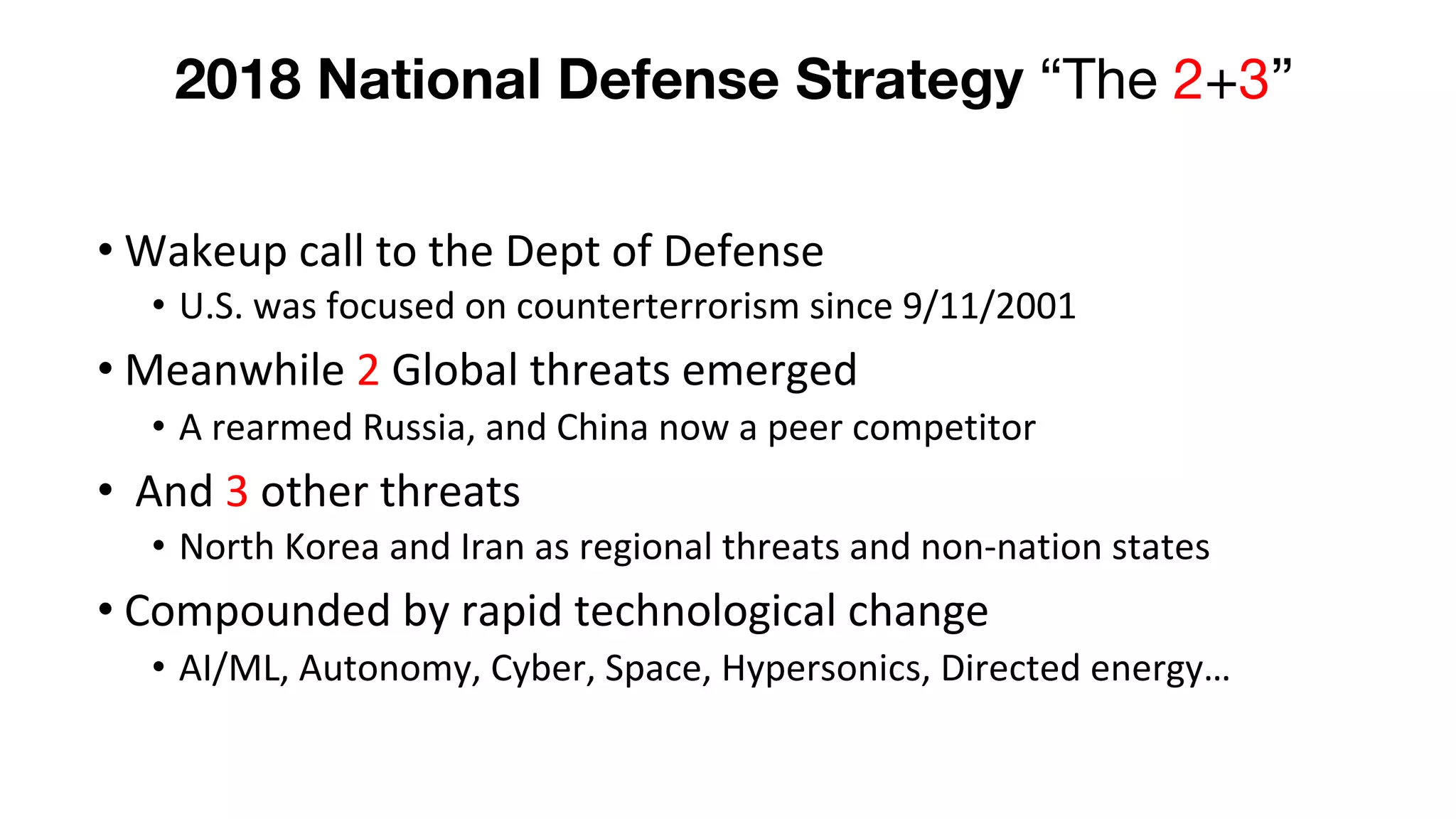 2018 National Defense Strategy “The 2+3”
• Wakeup call to the Dept of Defense
• U.S. was focused on counterterrorism since 9/11/2001
• Meanwhile 2 Global threats emerged
• A rearmed Russia, and China now a peer competitor
• And 3 other threats
• North Korea and Iran as regional threats and non-nation states
• Compounded by rapid technological change
• AI/ML, Autonomy, Cyber, Space, Hypersonics, Directed energy…
 